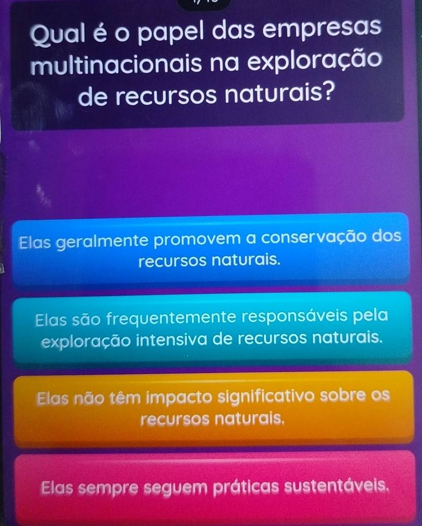 Qual é o papel das empresas
multinacionais na exploração
de recursos naturais?
Elas geralmente promovem a conservação dos
recursos naturais.
Elas são frequentemente responsáveis pela
exploração intensiva de recursos naturais.
Elas não têm impacto significativo sobre os
recursos naturais.
Elas sempre seguem práticas sustentáveis.