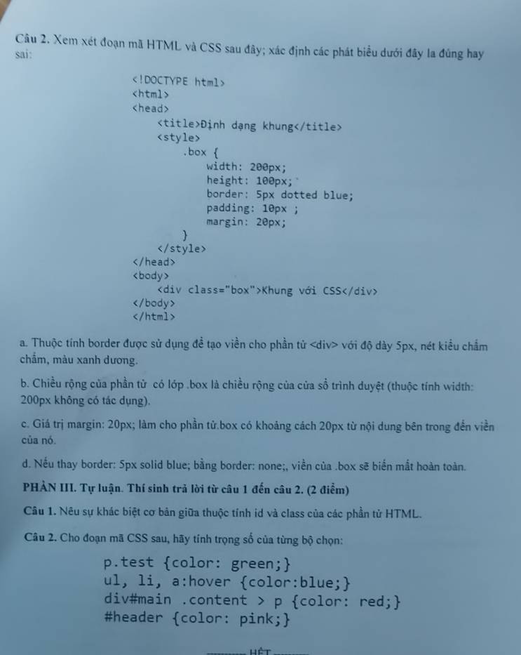 Xem xét đoạn mã HTML và CSS sau đây; xác định các phát biểu dưới đây la đúng hay
sai:

Định dạng khung

Khung với CSS

a. Thuộc tính border được sử dụng đề tạo viền cho phần tử với độ dày 5px, nét kiểu chẩm
chẩm, màu xanh dương.
b. Chiều rộng của phần tử có lớp .box là chiều rộng của cửa sổ trình duyệt (thuộc tính width:
200px không có tác dụng).
c. Giá trị margin: 20px; làm cho phần tử box có khoảng cách 20px từ nội dung bên trong đến viền
của nó.
d. Nếu thay border: 5px solid blue; bằng border: none;, viền của .box sẽ biến mắt hoàn toàn.
PHẢN III. Tự luận. Thí sinh trả lời từ câu 1 đến câu 2. (2 điểm)
Câu 1. Nêu sự khác biệt cơ bản giữa thuộc tính id và class của các phần tử HTML.
Câu 2. Cho đoạn mã CSS sau, hãy tính trọng số của từng bộ chọn:
p.test color: green;
ul, li, a:hover color:blue;
div#main .content > p color: red;
#header color: pink;
lết