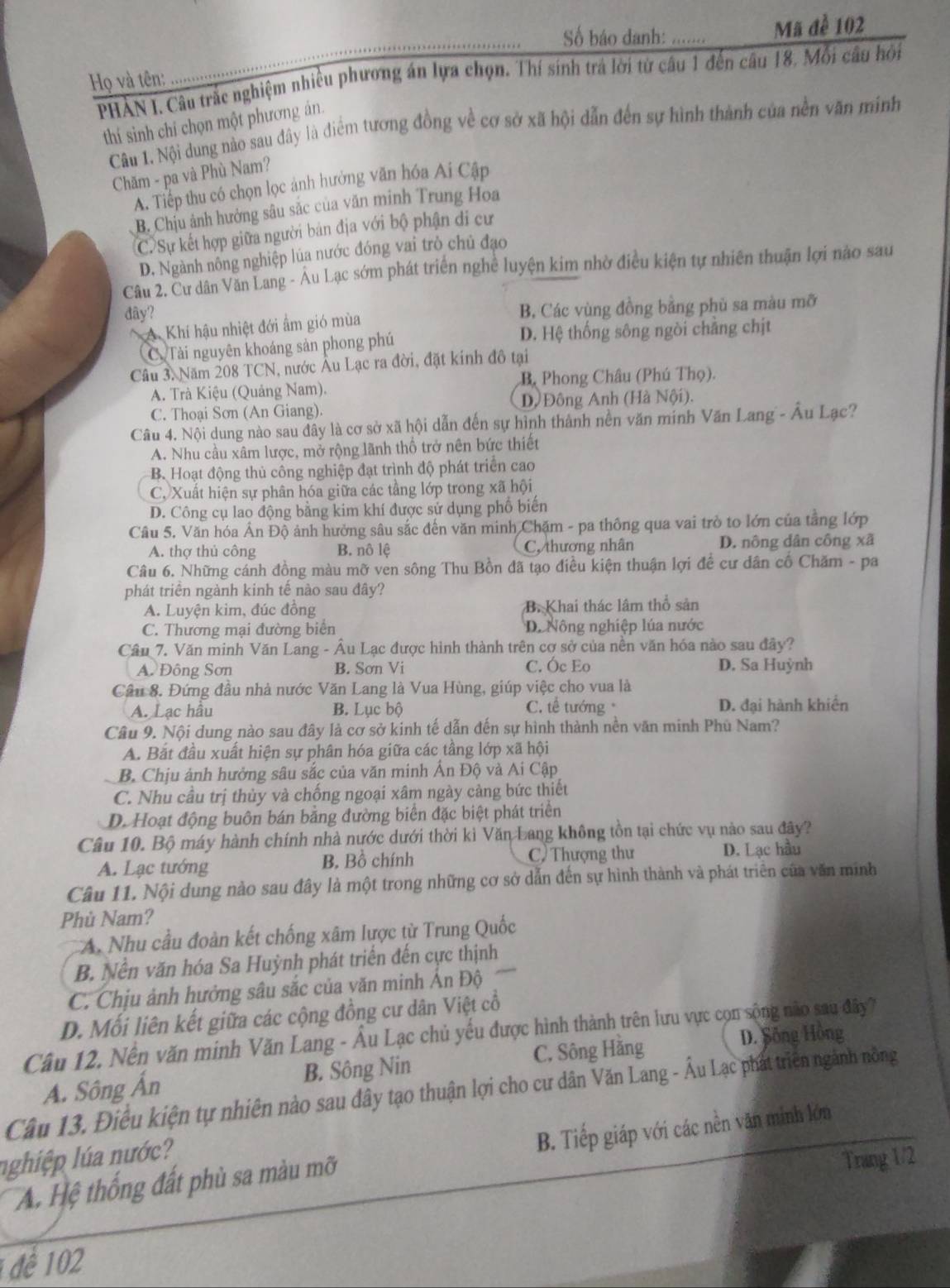 Số báo danh: ...... Mã đề 102
_
PHẢN I. Câu trắc nghiệm nhiều phương án lựa chọn. Thí sinh trá lời từ câu 1 đến câu 18, Mỗi câu hồi
Họ và tên:
thí sinh chí chọn một phương án.
Câu 1. Nội dung nào sau đây là diểm tương đồng về cơ sở xã hội dẫn đến sự hình thành của nền văn minh
Chăm - pa và Phù Nam?
A. Tiếp thu có chọn lọc ảnh hưởng văn hóa Ai Cập
B. Chịu ảnh hưởng sâu sắc của văn minh Trung Hoa
C. Sự kết hợp giữa người bản địa với bộ phận di cư
D. Ngành nông nghiệp lúa nước đóng vai trò chủ đạo
Câu 2. Cư dân Văn Lang - Âu Lạc sớm phát triển nghề luyện kim nhờ điều kiện tự nhiên thuận lợi nào sau
đây?
A Khí hậu nhiệt đới ẩm gió mùa B, Các vùng đồng bằng phủ sa màu mỡ
C Tài nguyên khoáng sản phong phú D. Hệ thống sông ngòi chẳng chịt
Câu 3. Năm 208 TCN, nước Âu Lạc ra đời, đặt kinh đô tại
A. Trà Kiệu (Quảng Nam). B. Phong Châu (Phú Thọ).
C. Thoại Sơn (An Giang). D, Đông Anh (Hà Nội).
Câu 4. Nội dung nào sau đây là cơ sở xã hội dẫn đến sự hình thành nền văn minh Văn Lang - Âu Lạc?
A. Nhu cầu xâm lược, mở rộng lãnh thổ trở nên bức thiết
B. Hoạt động thủ công nghiệp đạt trình độ phát triển cao
C. Xuất hiện sự phân hóa giữa các tầng lớp trong xã hội
D. Công cụ lao động bằng kim khí được sử dụng phố biến
Câu 5. Văn hóa Ân Độ ảnh hưởng sâu sắc đến văn minh Chặm - pa thông qua vai trò to lớn của tằng lớp
A. thợ thủ công B. nô lệ C, thương nhân D. nông dân công xã
Câu 6. Những cánh đồng màu mỡ ven sông Thu Bồn đã tạo điều kiện thuận lợi đề cư dân cố Chăm - pa
phát triển ngành kinh tế nào sau đây?
A. Luyện kim, đúc đồng B. Khai thác lâm thổ sản
C. Thương mại đường biên D. Nông nghiệp lúa nước
Cầu 7. Văn minh Văn Lang - Âu Lạc được hình thành trên cơ sở của nền văn hóa nào sau đây?
A. Đông Sơn B. Sơn Vi C. Óc Eo D. Sa Huỳnh
Câu 8. Đứng đầu nhà nước Văn Lang là Vua Hùng, giúp việc cho vua là
A. Lạc hầu B. Lục bộ C. tế tướng D. đại hành khiến
Câu 9. Nội dung nào sau đây là cơ sở kinh tế dẫn đến sự hình thành nền văn minh Phù Nam?
A. Bắt đầu xuất hiện sự phân hóa giữa các tầng lớp xã hội
B. Chịu ảnh hưởng sâu sắc của văn minh Ấn Độ và Ai Cập
C. Nhu cầu trị thủy và chống ngoại xâm ngày càng bức thiết
D. Hoạt động buôn bán bằng đường biển đặc biệt phát triển
Câu 10. Bộ máy hành chính nhà nước dưới thời kì Văn Lang không tồn tại chức vụ nào sau đãy?
A. Lạc tướng B. Bồ chính C) Thượng thư D. Lạc hầu
Câu 11. Nội dung nào sau đây là một trong những cơ sở dẫn đến sự hình thành và phát triển của văn minh
Phù Nam?
A. Nhu cầu đoàn kết chống xâm lược từ Trung Quốc
B. Nền văn hóa Sa Huỳnh phát triển đến cực thịnh
C. Chịu ảnh hưởng sâu sắc của văn minh Ấn Độ
D. Mối liên kết giữa các cộng đồng cư dân Việt cổ
Câu 12, Nền văn minh Văn Lang - Âu Lạc chủ yếu được hình thành trên lưu vực cọn sộng não sau đây 7
Á. Sông Ấn B. Sông Nin C. Sông Hằng
D. Sông Hồng
Câu 13. Điều kiện tự nhiên nào sau dây tạo thuận lợi cho cư dân Văn Lang - Âu Lạc phát triên ngành nông
A Hệ thống đất phủ sa màu mỡ B. Tiếp giáp với các nền văn minh lớn
nghiệp lúa nước?
Trang 1/2
1 đề 102