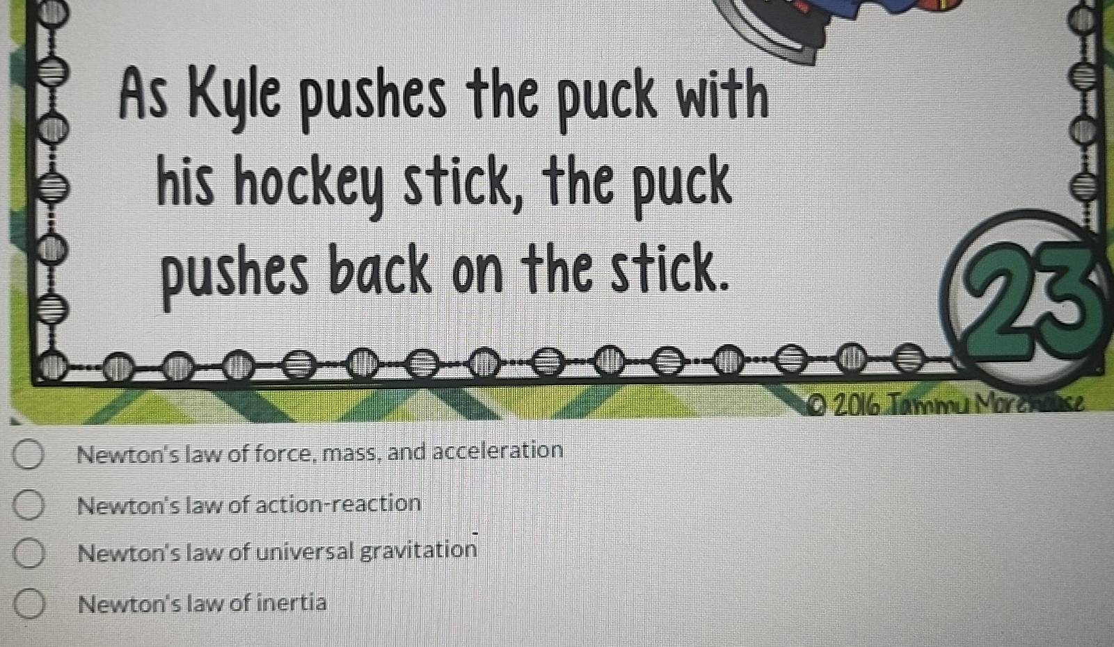 As Kyle pushes the puck with
his hockey stick, the puck
pushes back on the stick.
9
a 2016 Tammu Morenouse
Newton's law of force, mass, and acceleration
Newton's law of action-reaction
Newton's law of universal gravitation
Newton's law of inertia