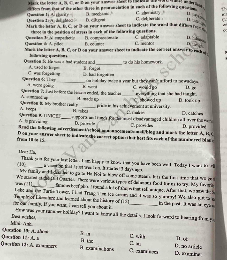 Mark the letter A, B, C, or D on your answer sheet to indicate the word whose underlined p
differs from that of the other three in pronunciation in each of the following questions. Th
Question 1;A charity B. mechanic C. chemistry
m
D. psychol wi
Question 2:A delighted B. diligent C. deliberate (1
D. intellige
Mark the letter A, B, C, or D on your answer sheet to indicate the word that differs from th
three in the position of stress in each of the following questions. c
Question 3:A empathetic B. compassionate C. adaptable
D. hilarious
Question 4: A. pilot B. counter C. mentor
D. insight
Mark the letter A,B , C, or D on your answer sheet to indicate the correct answer to each of 
following questions. S
_
Question 5: He was a bad student and to do his homework.
A. used to forget B. forgot
C. was forgetting D. had forgotten
Question 6: They_ on holiday twice a year but they can’t afford to nowadays.
A. were going B. went C. would go
D. go
Question 7: Just before the lesson ended, the teacher _everything that she had taught.
A. summed up B. made up C. showed up D. took up
Question 8: My brother really_ pride in his achievement at university.
A. keeps B. takes C. makes D. catches
Question 9: UNICEF_ supports and funds for the most disadvantaged children all over the word 
A. is providing B. provide D. provided
C. provides
Read the following advertisement/school announcement/email/blog and mark the letter A, B, C
D on your answer sheet to indicate the correct option that best fits each of the numbered blank
from 10 to 15.
Dear Ha,
Thank you for your last letter. I am happy to know that you have been well. Today I want to tell
(10)_ a vacation that I just went on. It started 3 days ago.
My family and I decided to go to Ha Noi to blow off some steam. It is the first time that we go 
We started at the Old Quarter. There were various types of delicious food for us to try. My favorite
was (11)_ famous beef pho. I found a lot of shops that sell unique. After that, we saw the $
Lake and the Turtle Tower. I had Trang Tien ice cream and it was so yummy! We also got to s
Temple of Literature and learned about the history of (12) in the past. It was an eye
for our family. If you want, I can tell you about it._
How was your summer holiday? I want to know all the details. I look forward to hearing from yo
Best wishes,
Minh Anh.
Question 10:A. about B. in C. with D. of
Question 11:A.a B. the C. an D. no article
Question 12:A. examiners B. examinations C. examinees D. examiner