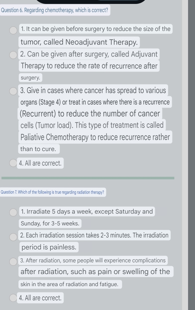 Regarding chemotherapy, which is correct?
1. It can be given before surgery to reduce the size of the
tumor, called Neoadjuvant Therapy.
2. Can be given after surgery, called Adjuvant
Therapy to reduce the rate of recurrence after
surgery.
3. Give in cases where cancer has spread to various
organs (Stage 4) or treat in cases where there is a recurrence
(Recurrent) to reduce the number of cancer
cells (Tumor load). This type of treatment is called
Paliative Chemotherapy to reduce recurrence rather
than to cure.
4. All are correct.
Question 7. Which of the following is true regarding radiation therapy?
1. Irradiate 5 days a week, except Saturday and
Sunday, for 3-5 weeks.
2. Each irradiation session takes 2-3 minutes. The irradiation
period is painless.
3. After radiation, some people will experience complications
after radiation, such as pain or swelling of the
skin in the area of radiation and fatigue.
4. All are correct.