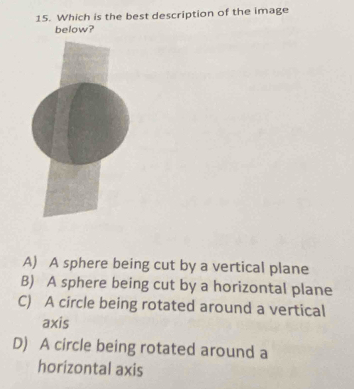 Which is the best description of the image
below?
A) A sphere being cut by a vertical plane
B) A sphere being cut by a horizontal plane
C) A circle being rotated around a vertical
axis
D) A circle being rotated around a
horizontal axis