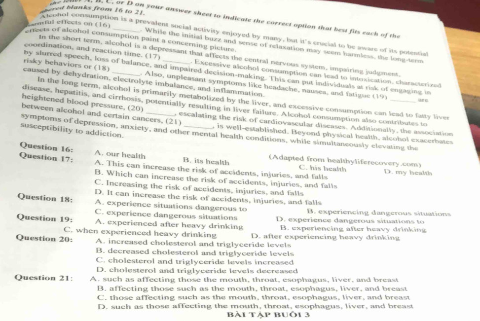 ered blanks from 16 to 21.
, B. C. or D on your answer sheet to indicate the correct option that best fits each of the
armful effects on (16)
A leohol consumption is a prevalent social activity enjoyed by many, but it's crucial to be aware of its potential
effects of alcohol consumption paint a concerning picture.
. While the initial buzz and sense of relaxation may seem harmless, the long-term
In the short term, alcohol is a depressant that affects the central nervous system, impairing judgment,
coordination, and reaction time. (17) . Excessive alcohol consumption can lead to intoxication, characterized
by slurred speech, loss of balance, and impaired decision-making. This can put individuals at risk of engaging in
risky behaviors or (18) . Also, unpleasant symptoms like headache, nausea, and fatigue (19)
caused by dehydration, electrolyte imbalance, and inflammation. are
In the long term, alcohol is primarily metabolized by the liver, and excessive consumption can lead to fatty liver
disease, hepatitis, and cirrhosis, potentially resulting in liver failure. Alcohol consumption also contributes to
heightened blood pressure, (20) , escalating the risk of cardiovascular diseases. Additionally, the association
between alcohol and certain cancers, (21) , is well-established. Beyond physical health, alcohol exacerbates
susceptibility to addiction.
symptoms of depression, anxiety, and other mental health conditions, while simultaneously elevating the
Question 16: A. our health B. its health C. his health
(Adapted from healthyliferecovery.com)
Question 17: A. This can increase the risk of accidents, injuries, and falls D. my health
B. Which can increase the risk of accidents, injuries, and falls
C. Increasing the risk of accidents, injuries, and falls
D. It can increase the risk of accidents, injuries, and falls
Question 18: A. experience situations dangerous to B. experiencing dangerous situations
C. experience dangerous situations D. experience dangerous situations to
Question 19: A. experienced after heavy drinking B. experiencing after heavy drinking
C. when experienced heavy drinking D. after experiencing heavy drinking
Question 20: A. increased cholesterol and triglyceride levels
B. decreased cholesterol and triglyceride levels
C. cholesterol and triglyceride levels increased
D. cholesterol and triglyceride levels decreased
Question 21: A. such as affecting those the mouth, throat, esophagus, liver, and breast
B. affecting those such as the mouth, throat, esophagus, liver, and breast
C. those affecting such as the mouth, throat, esophagus, liver, and breast
D. such as those affecting the mouth, throat, esophagus, liver, and breast
bài tập bUôi 3