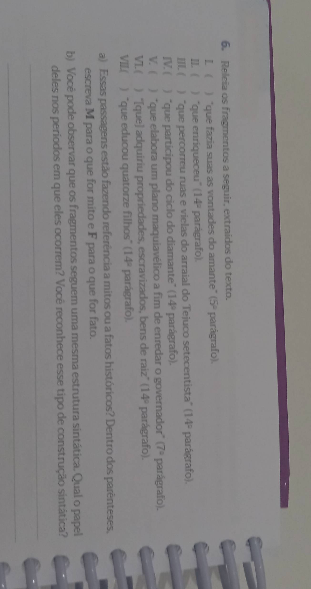 Releia os fragmentos a seguir, extraídos do texto. 
L  ) “que fazia suas as vontades do amante” (5° parágrafo). 
II. ) “que enriqueceu” (14° parágrafo). 
III. ( ) “que percorreu ruas e vielas do arraial do Tejuco setecentista” (14° parágrafo). 
IV. ( ) “que participou do ciclo do diamante” (14° parágrafo). 
V. ( ) “que elabora um plano maquiavélico a fim de enredar o governador” (7^2 parágrafo). 
VL( ) “[que] adquiriu propriedades, escravizados, bens de raiz” (14° parágrafo). 
VIL( ) “que educou quatorze filhos” (14° parágrafo). 
a) Essas passagens estão fazendo referência a mitos ou a fatos históricos? Dentro dos parênteses, 
escreva M para o que for mito e F para o que for fato. 
b) Você pode observar que os fragmentos seguem uma mesma estrutura sintática. Qual o papel 
deles nos períodos em que eles ocorrem? Você reconhece esse tipo de construção sintática? 
_ 
_