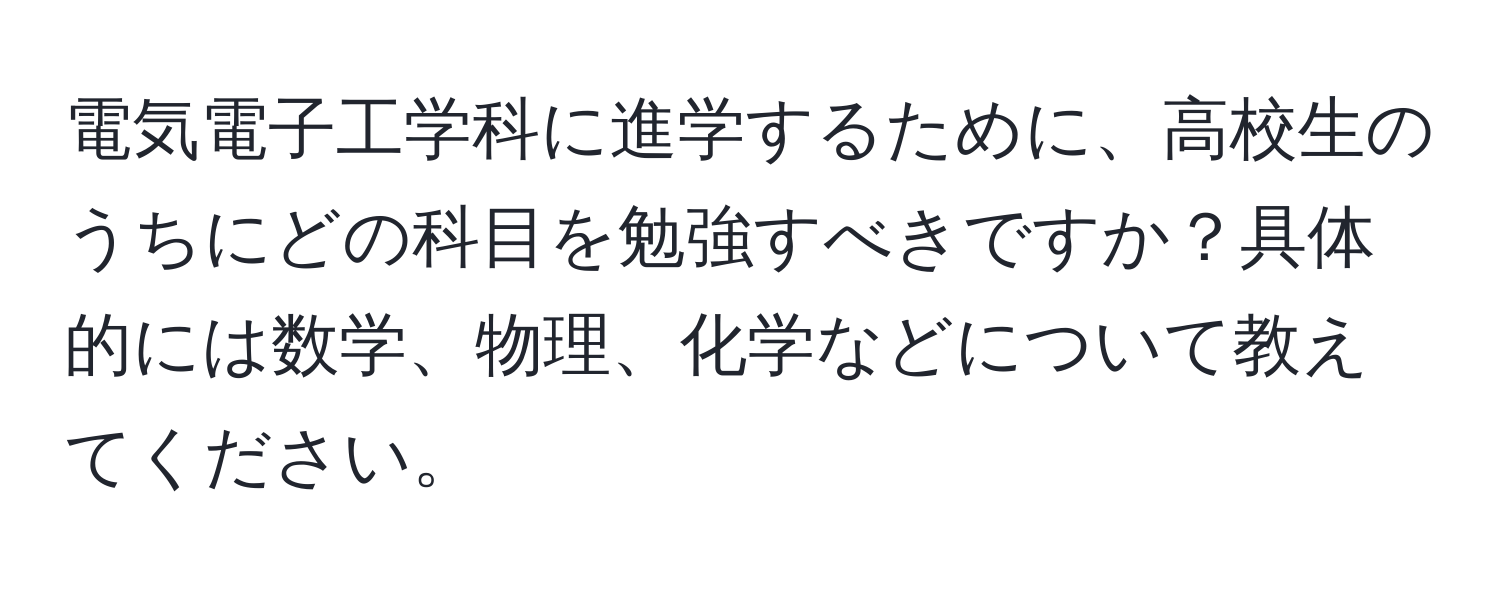 電気電子工学科に進学するために、高校生のうちにどの科目を勉強すべきですか？具体的には数学、物理、化学などについて教えてください。