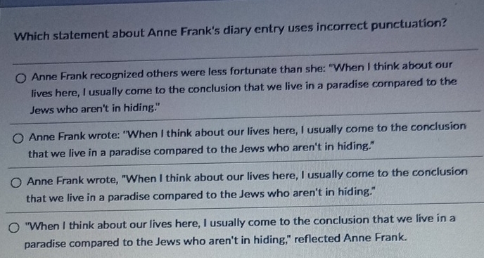 Which statement about Anne Frank's diary entry uses incorrect punctuation?
Anne Frank recognized others were less fortunate than she: "When I think about our
lives here, I usually come to the conclusion that we live in a paradise compared to the
Jews who aren't in hiding."
Anne Frank wrote: "When I think about our lives here, I usually come to the conclusion
that we live in a paradise compared to the Jews who aren't in hiding."
Anne Frank wrote, "When I think about our lives here, I usually come to the conclusion
that we live in a paradise compared to the Jews who aren't in hiding."
"When I think about our lives here, I usually come to the conclusion that we live in a
paradise compared to the Jews who aren't in hiding," reflected Anne Frank.