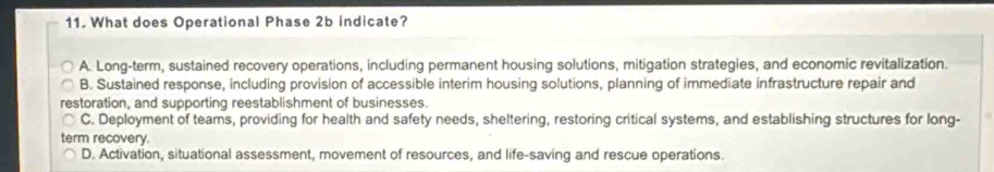 What does Operational Phase 2b indicate?
A. Long-term, sustained recovery operations, including permanent housing solutions, mitigation strategies, and economic revitalization.
B. Sustained response, including provision of accessible interim housing solutions, planning of immediate infrastructure repair and
restoration, and supporting reestablishment of businesses.
C. Deployment of teams, providing for health and safety needs, sheltering, restoring critical systems, and establishing structures for long-
term recovery
D. Activation, situational assessment, movement of resources, and life-saving and rescue operations.