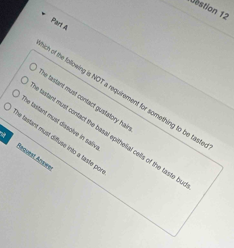 Destion 12 
Part A 
of the following is NOT a requirement for something to be tas 
e tastant must contact gustatory ha 
e tastant must dissolve in sali 
nit 
astant must contact the basal epithelial cells of the taste b 
e tastant must diffuse into a taste po 
Request Änswe