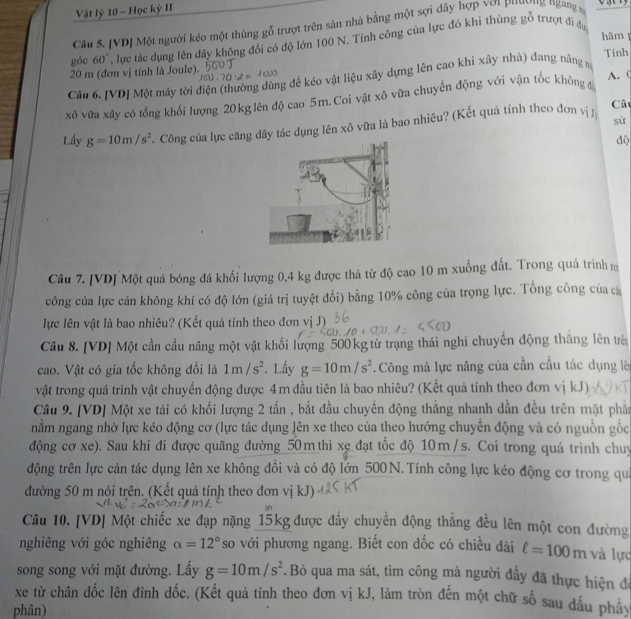 Vật lý 10 - Học kỳ II
Câu 5. [VD] Một người kéo một thùng gỗ trượt trên sản nhà bằng một sợi dây hợp với phường ngang m
hãm 
góc 60° , lực tác dụng lên dây không đổi có độ lớn 100 N. Tính công của lực đó khi thùng gỗ trượt đi dựợc
Tính
20 m (đơn vị tính là Joule).
A. (
Câu 6. [VD] Một máy tời điện (thường dùng để kéo vật liệu xây dựng lên cao khi xây nhà) đang năng m
xô vữa xây có tổng khối lượng 20kg lên độ cao 5m. Coi vật xô vữa chuyển động với vận tốc không đã
Câu
Lấy g=10m/s^2 F. Công của lực căng dây tác dụng lên xô vữa là bao nhiêu? (Kết quả tính theo đơn vị J)
sử
độ
Câu 7. [VD] Một quả bóng đá khối lượng 0,4 kg được thả từ độ cao 10 m xuống đất. Trong quá trình rơ
công của lực cản không khí có độ lớn (giá trị tuyệt đối) bằng 10% công của trọng lực. Tổng công của cá
lực lên vật là bao nhiêu? (Kết quả tính theo đơn vị J)
Câu 8. [VD] Một cần cầu nâng một vật khối lượng 500 kg từ trạng thái nghi chuyến động thắng lên trên
cao. Vật có gia tốc không đổi là 1m/s^2. Lấy g=10m/s^2. Công mà lực nâng của cần cầu tác dụng lè
vật trong quá trình vật chuyển động được 4m đầu tiên là bao nhiêu? (Kết quả tính theo đơn vị kJ)
Câu 9. [VD] Một xe tải có khối lượng 2 tấn , bắt đầu chuyền động thắng nhanh dần đều trên mặt phả
nằm ngang nhờ lực kéo động cơ (lực tác dụng lên xe theo của theo hướng chuyển động và có nguồn gốc
động cơ xe). Sau khi đi được quãng đường 50 m thì xe đạt tốc độ 10m /s. Coi trong quá trình chuy
động trên lực cản tác dụng lên xe không đồi và có độ lớn 500N. Tính công lực kéo động cơ trong quả
đường 50 m nói trên. (Kết quả tính theo đơn vị kJ)
Câu 10. [VD] Một chiếc xe đạp nặng 15kg được đầy chuyển động thắng đều lên một con đường
nghiêng với góc nghiêng alpha =12° so với phương ngang. Biết con dốc có chiều dài ell =100m và lực
song song với mặt đường. Lấy g=10m/s^2.Bỏ qua ma sát, tìm công mà người đầy đã thực hiện để
xe từ chân dốc lên đỉnh dốc. (Kết quả tính theo đơn vị kJ, làm tròn đến một chữ số sau dấu phây
phân)