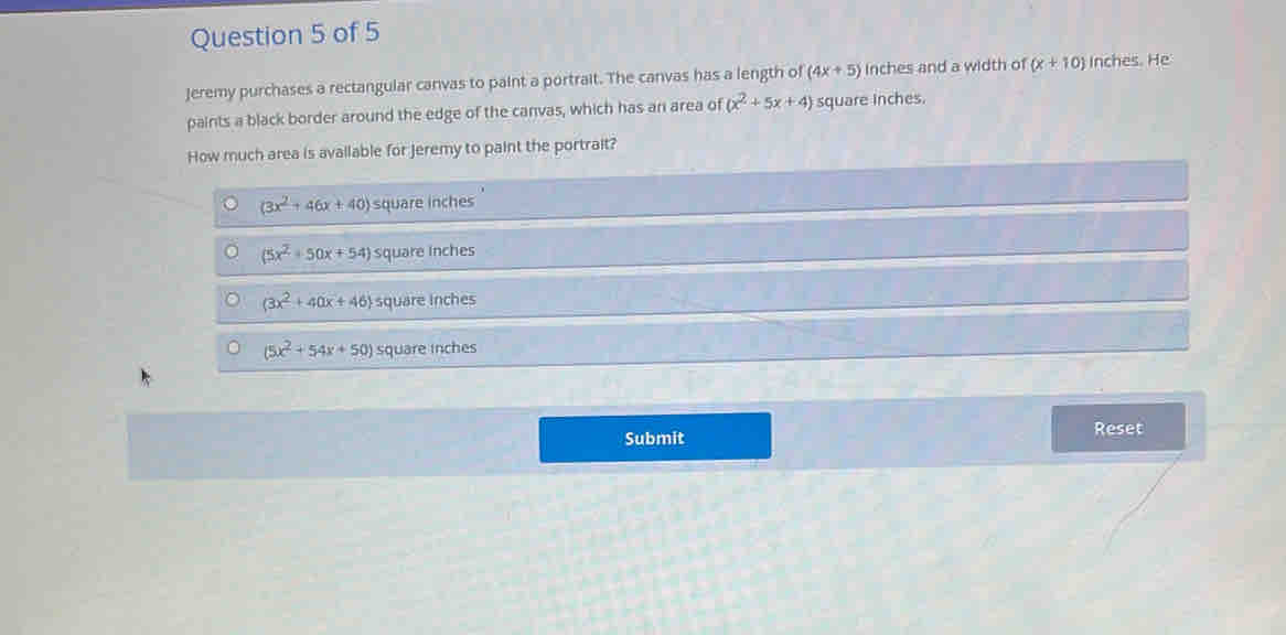 Jeremy purchases a rectangular canvas to paint a portrait. The canvas has a length of (4x+5) inches and a width of (x+10) Inches. He
paints a black border around the edge of the canvas, which has an area of (x^2+5x+4) square inches.
How much area is available for Jeremy to paint the portrait?
(3x^2+46x+40) square inches
(5x^2+50x+54) square inches
(3x^2+40x+46) square inches
(5x^2+54x+50) square inches
Submit Reset