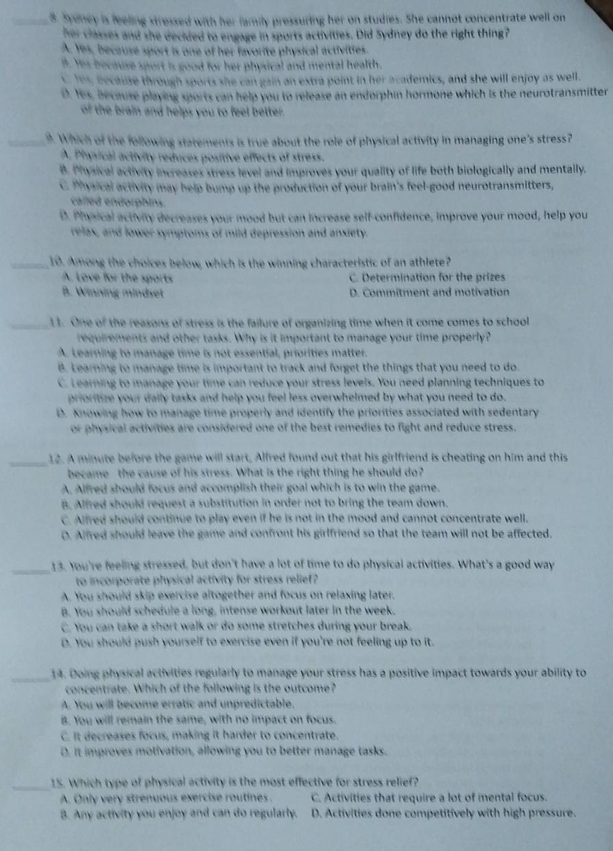 Sydney is feeling stressed with her family pressuring her on studies. She cannot concentrate well on
her classes and she decided to engage in sports activities. Did Sydney do the right thing?
A. Yes, because sport is one of her favorite physical activities.
B. Yes because sport is good for her physical and mental health.
Yes, because through sports she can gain an extra point in her academics, and she will enjoy as well.
D. Yes, because playing sports can help you to release an endorphin hormone which is the neurotransmitter
of the brain and helps you to feel better.
_9. Which of the following statements is true about the role of physical activity in managing one's stress?
A. Physical activity reduces positive effects of stress.
B. Physical activity increases stress level and improves your quality of life both biologically and mentally.
C. Physical activity may help bump up the production of your brain's feel-good neurotransmitters,
called endorphins.
D. Physical activity decreases your mood but can increase self-confidence, improve your mood, help you
relax, and lower symptoms of mild depression and anxiety.
_10. Among the choices below, which is the winning characteristic of an athlete?
A. Love for the sports C. Determination for the prizes
B. Winning mindset D. Commitment and motivation
_l t. One of the reasons of stress is the failure of organizing time when it come comes to school
requirements and other tasks. Why is it important to manage your time properly?
A. Learning to manage time is not essential, priorities matter.
B. Learning to manage time is important to track and forget the things that you need to do.
C. Learning to manage your time can reduce your stress levels. You need planning techniques to
prioritize your dally tasks and help you feel less overwhelmed by what you need to do.
D. knowing how to manage time properly and identify the priorities associated with sedentary
or physical activities are considered one of the best remedies to fight and reduce stress.
_
12. A minute before the game will start, Alfred found out that his girlfriend is cheating on him and this
became the cause of his stress. What is the right thing he should do?
A. Alfred should focus and accomplish their goal which is to win the game.
B. Alfred should request a substitution in order not to bring the team down.
C. Alfred should continue to play even if he is not in the mood and cannot concentrate well.
O. Alfred should leave the game and confront his girlfriend so that the team will not be affected.
_13. You're feeling stressed, but don't have a lot of time to do physical activities. What's a good way
to incorporate physical activity for stress relief?
A. You should skip exercise altogether and focus on relaxing later.
B. You should schedule a long, intense workout later in the week.
C. You can take a short walk or do some stretches during your break.
D. You should push yourself to exercise even if you're not feeling up to it.
_14. Doing physical activities regularly to manage your stress has a positive impact towards your ability to
concentrate. Which of the following is the outcome?
A. You will become erratic and unpredictable.
B. You will remain the same, with no impact on focus.
C. It decreases focus, making it harder to concentrate.
D. It improves motivation, allowing you to better manage tasks.
_15. Which type of physical activity is the most effective for stress relief?
A. Only very strenuous exercise routines. C. Activities that require a lot of mental focus.
B. Any activity you enjoy and can do regularly. D. Activities done competitively with high pressure.