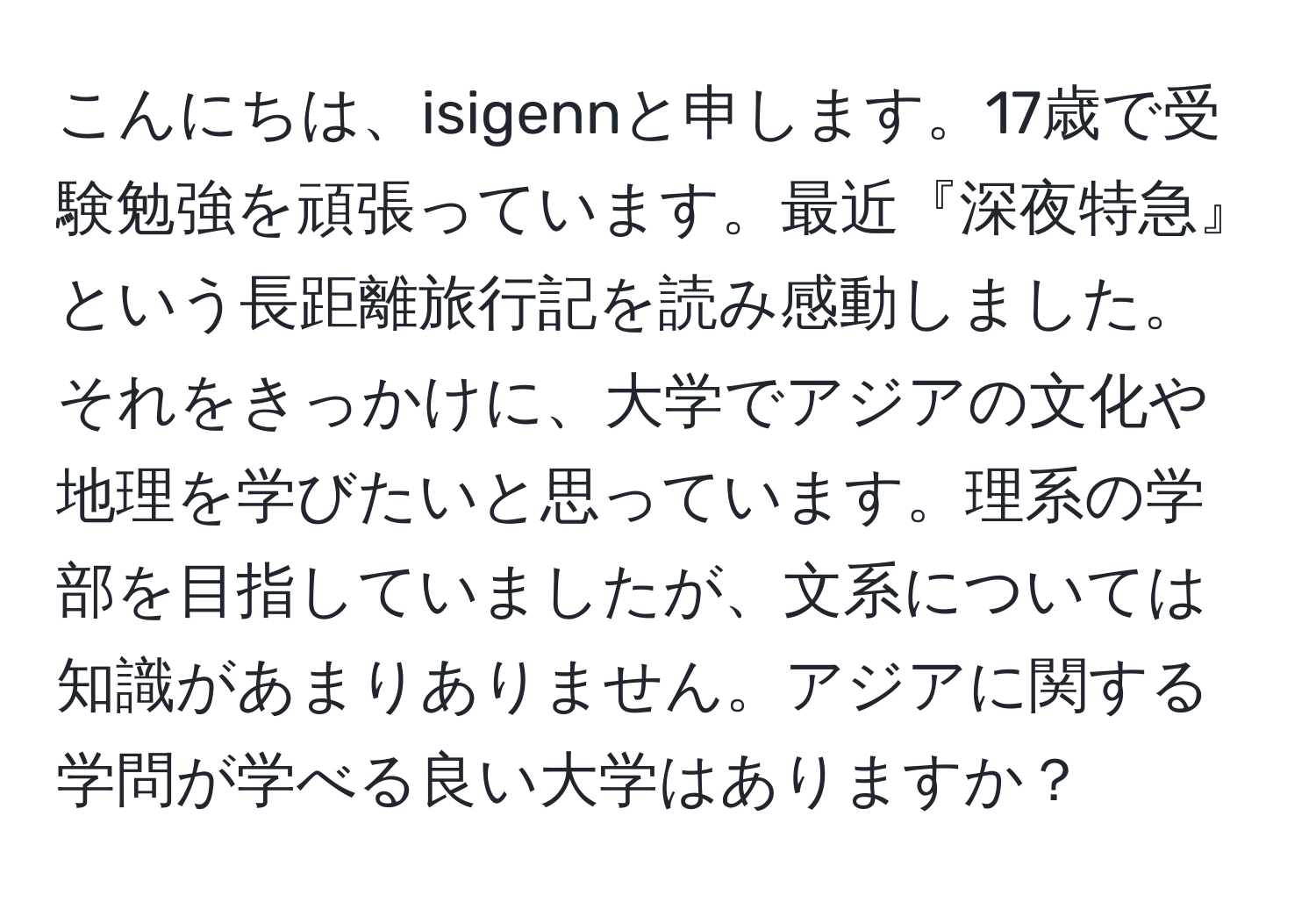 こんにちは、isigennと申します。17歳で受験勉強を頑張っています。最近『深夜特急』という長距離旅行記を読み感動しました。それをきっかけに、大学でアジアの文化や地理を学びたいと思っています。理系の学部を目指していましたが、文系については知識があまりありません。アジアに関する学問が学べる良い大学はありますか？