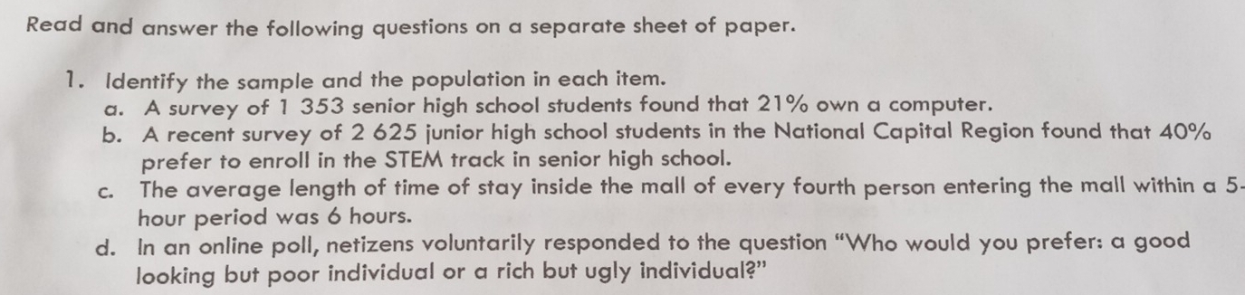 Read and answer the following questions on a separate sheet of paper. 
1. Identify the sample and the population in each item. 
a. A survey of 1 353 senior high school students found that 21% own a computer. 
b. A recent survey of 2 625 junior high school students in the National Capital Region found that 40%
prefer to enroll in the STEM track in senior high school. 
c. The average length of time of stay inside the mall of every fourth person entering the mall within a 5-
hour period was 6 hours. 
d. In an online poll, netizens voluntarily responded to the question “Who would you prefer: a good 
looking but poor individual or a rich but ugly individual?"