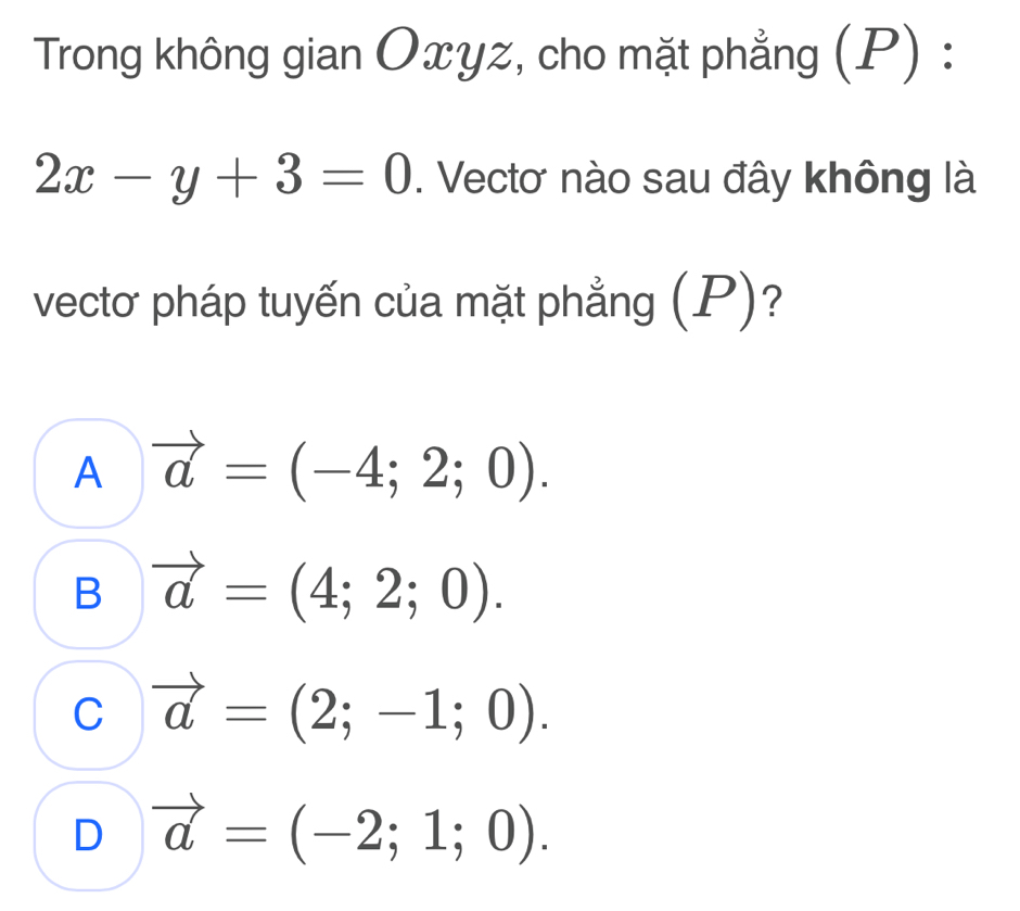 Trong không gian Oxyz, cho mặt phẳng (P) :
2x-y+3=0. Vectơ nào sau đây không là
vectơ pháp tuyến của mặt phẳng (P)?
A vector a=(-4;2;0).
B vector a=(4;2;0).
C vector a=(2;-1;0).
D vector a=(-2;1;0).