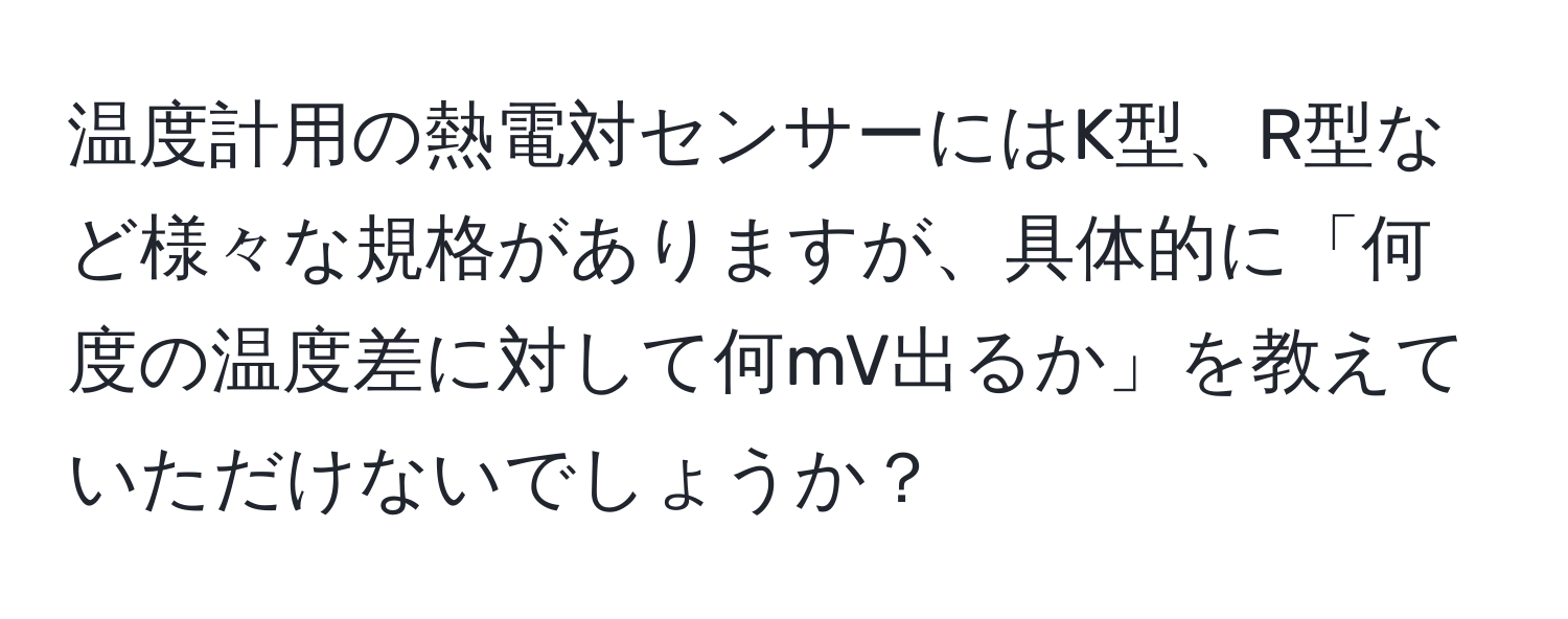 温度計用の熱電対センサーにはK型、R型など様々な規格がありますが、具体的に「何度の温度差に対して何mV出るか」を教えていただけないでしょうか？