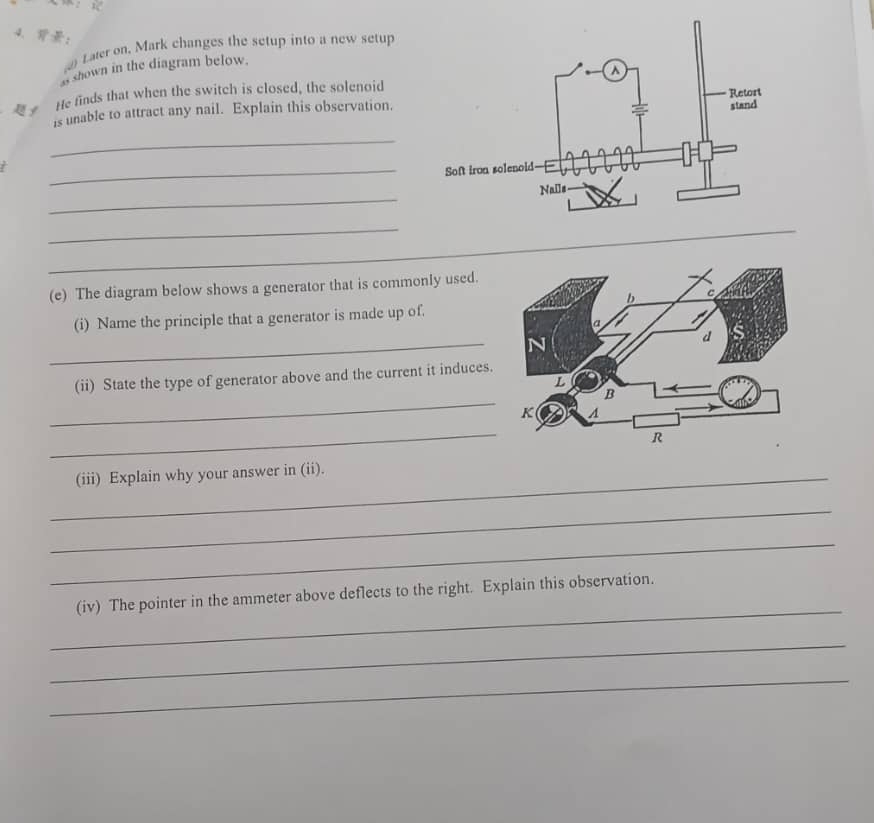 ： 
Later on, Mark changes the setup into a new setup 
shown in the diagram below. 
f He finds that when the switch is closed, the solenoid 
is unable to attract any nail. Explain this observation. 
_ 
/ 
_ 
_ 
_ 
_ 
(e) The diagram below shows a generator that is commonly used. 
(i) Name the principle that a generator is made up of. 
_ 
_ 
(ii) State the type of generator above and the current it induces. 
_ 
_(iii) Explain why your answer in (ii). 
_ 
_ 
_ 
(iv) The pointer in the ammeter above deflects to the right. Explain this observation. 
_ 
_