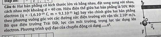 Đap an: -
Câu 6: Hai bản phầng có kích thước lớn và bằng nhau, đặt song song với nhau,
cách nhau một khoảng d=40cm. Hiệu điện thế giữa hai bản phầng là 50V. Một 
electron (q=-1,6.10^(-19)C,m=9,1.10^(-31)kg) bay vào chính giữa hai bản phẳng
theo phương vuông góc với các đường sức điện trường với vận tốc 2.10^6m/s.
Bỏ qua điện trường Trái Đất, lực cản môi trường, trọng lực tác dụng lên
electron. Phương trình quỹ đạo của chuyển động có dạng _ x^2.