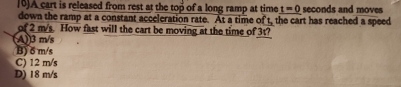 [0)A cart is released from rest at the top of a long ramp at time t=0
down the ramp at a constant acceleration rate. At a time of t, the cart has reached a speed seconds and moves
of 2 m/s. How fast will the cart be moving at the time of 3t?
(A)) 3 m/s
B) δ m/s
C) 12 m/s
D) 18 m/s