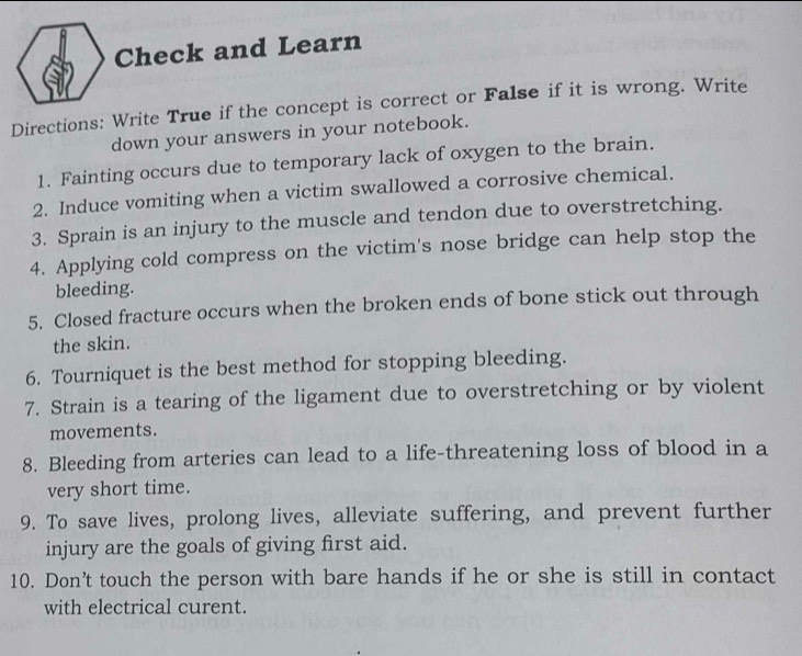 Check and Learn 
Directions: Write True if the concept is correct or False if it is wrong. Write 
down your answers in your notebook. 
1. Fainting occurs due to temporary lack of oxygen to the brain. 
2. Induce vomiting when a victim swallowed a corrosive chemical. 
3. Sprain is an injury to the muscle and tendon due to overstretching. 
4. Applying cold compress on the victim's nose bridge can help stop the 
bleeding. 
5. Closed fracture occurs when the broken ends of bone stick out through 
the skin. 
6. Tourniquet is the best method for stopping bleeding. 
7. Strain is a tearing of the ligament due to overstretching or by violent 
movements. 
8. Bleeding from arteries can lead to a life-threatening loss of blood in a 
very short time. 
9. To save lives, prolong lives, alleviate suffering, and prevent further 
injury are the goals of giving first aid. 
10. Don’t touch the person with bare hands if he or she is still in contact 
with electrical curent.