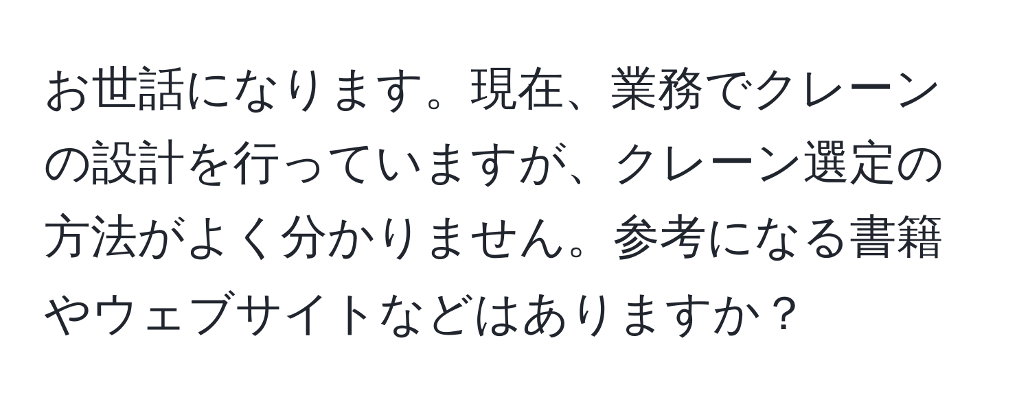 お世話になります。現在、業務でクレーンの設計を行っていますが、クレーン選定の方法がよく分かりません。参考になる書籍やウェブサイトなどはありますか？