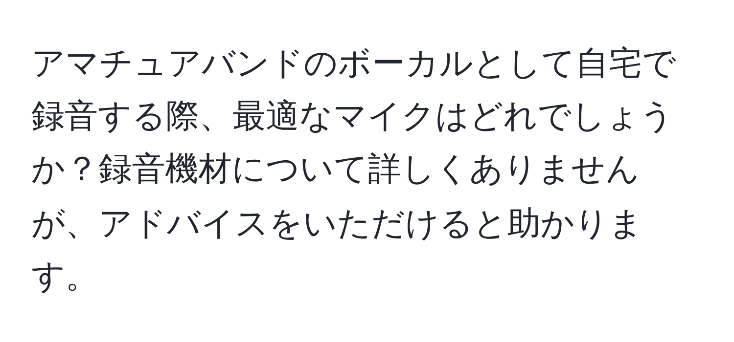 アマチュアバンドのボーカルとして自宅で録音する際、最適なマイクはどれでしょうか？録音機材について詳しくありませんが、アドバイスをいただけると助かります。