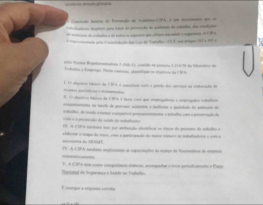 exceto na atenção primária.
A Comissão Interna de Prevenção de Acidentes-CIPA, é um instrumento que os
trabalhadores dispõem para tratar da prevenção de acidentes do trabalho, das condições
do ambiente do trabalho e de todos os aspectos que afetam sua saúde e segurança. A CIPA
o regulamentada pela Consolidação das Leis do Trabalho - CLT, nos artigos 162 a 165 e
pela Norma Regulamentadora 5 (NR-5), contida na portaria 3.214/78 do Ministério do
Trabalho e Emprego. Neste contexto, identifique os objetivos da CIPA:
I. O objetivo básico da CIPA é contribuir com a gestão dos serviços na elaboração de
exames periódicos e treinamentos
II. O objetivo básico da CIPA é fazer com que empregadores e empregados trabalhem
conjuntamente na tarefa de prevenir acidentes e melhorar a qualidade do ambiente de
trabalho, de modo a tornar compatível permanentemente o trabalho com a preservação da
vida e a promoção da saúde do trabalhador.
III. A CIPA também tem por atribuição identificar os riscos do processo de trabalho e
elaborar o mapa de risco, com a participação do maior número de trabalhadores e com a
assessoria do SESMT
TV. A CIPA também implementa as capacitações da equipe de funcionários de empresa
sisteraticamente
V. A CTPA tem como competência elaborar, acompanhar e rever periodicamente o Plano
Sacional de Segurança e Saúde no Trabalho.
E marque a resposta correta: