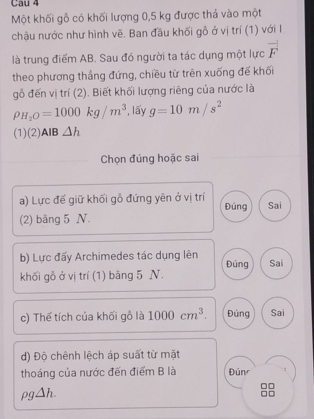 Cau 4
Một khối gỗ có khối lượng 0,5 kg được thá vào một
chậu nước như hình vẽ. Ban đầu khối gỗ ở vị trí (1) với I
là trung điểm AB. Sau đó người ta tác dụng một lực vector F
theo phương thẳng đứng, chiều từ trên xuống để khối
gỗ đến vị trí (2). Biết khối lượng riêng của nước là
rho _H_2O=1000kg/m^3 , lấy g=10m/s^2
(1)(2)AlB △ h
Chọn đúng hoặc sai
a) Lực để giữ khối gỗ đứng yên ở vị trí
Đúng Sai
(2) bằng 5 N.
b) Lực đẩy Archimedes tác dụng lên
Đúng Sai
khối gỗ ở vị trí (1) bằng 5 N.
c) Thể tích của khối gỗ là 1000cm^3. Đúng Sai
d) Độ chênh lệch áp suất từ mặt
thoáng của nước đến điểm B là Đúnr
rho g△ h.