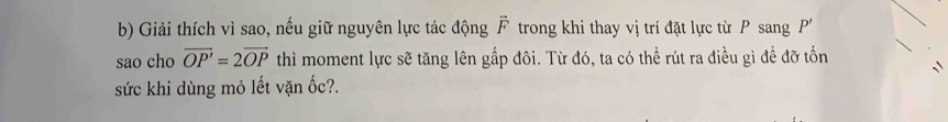 Giải thích vì sao, nếu giữ nguyên lực tác động vector F trong khi thay vị trí đặt lực từ P sang P'
sao cho vector OP'=2vector OP thì moment lực sẽ tăng lên gấp đôi. Từ đó, ta có thể rút ra điều gì đề đỡ tốn 
sức khi dùng mỏ lết vặn ốc?.