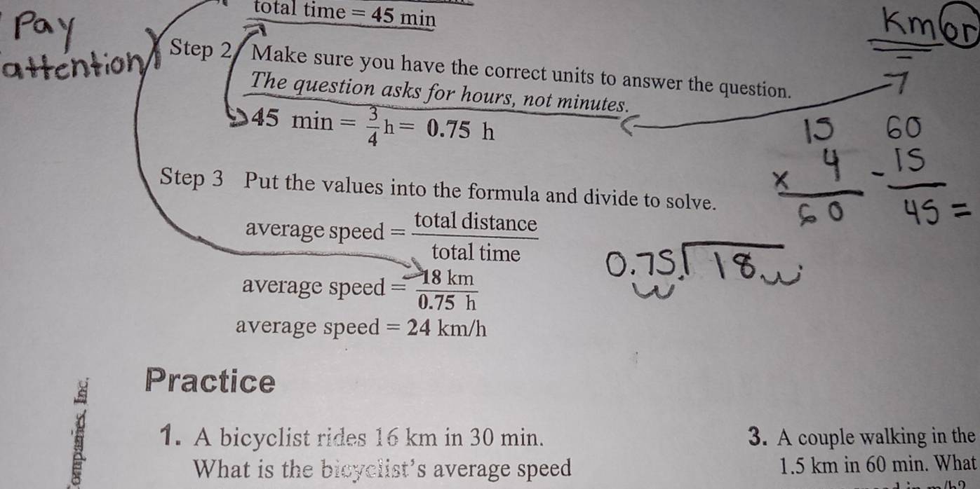 total time =45min
Step 2 Make sure you have the correct units to answer the question. 
The question asks for hours, not minutes.
45min= 3/4 h=0.75h
Step 3 Put the values into the formula and divide to solve. 
average speed = totaldistan ce/totaltime 
average speed = 18km/0.75h 
average speed =24km/h
Practice 
5 1. A bicyclist rides 16 km in 30 min. 3. A couple walking in the 
What is the bicyclist's average speed 1.5 km in 60 min. What