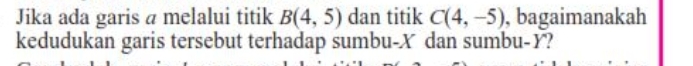 Jika ada garis a melalui titik B(4,5) dan titik C(4,-5) , bagaimanakah 
kedudukan garis tersebut terhadap sumbu- X dan sumbu- Y?