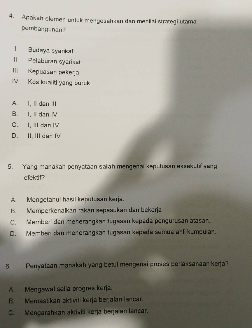 Apakah elemen untuk mengesahkan dan menilai strategi utama
pembangunan?
| Budaya syarikat
II Pelaburan syarikat
III Kepuasan pekerja
IV Kos kualiti yang buruk
A. I, II dan III
B. I, II dan IV
C. I, III dan IV
D. II, III dan IV
5. Yang manakah penyataan salah mengenai keputusan eksekutif yang
efektif?
A. Mengetahui hasil keputusan kerja.
B. Memperkenalkan rakan sepasukan dan bekerja
C. Memberi dan menerangkan tugasan kepada pengurusan atasan.
D. Memberi dan menerangkan tugasan kepada semua ahli kumpulan.
6. Penyataan manakah yang betul mengenai proses perlaksanaan kerja?
A. Mengawal selia progres kerja.
B. Memastikan aktiviti kerja berjalan lancar.
C. Mengarahkan aktiviti kerja berjalan lancar.