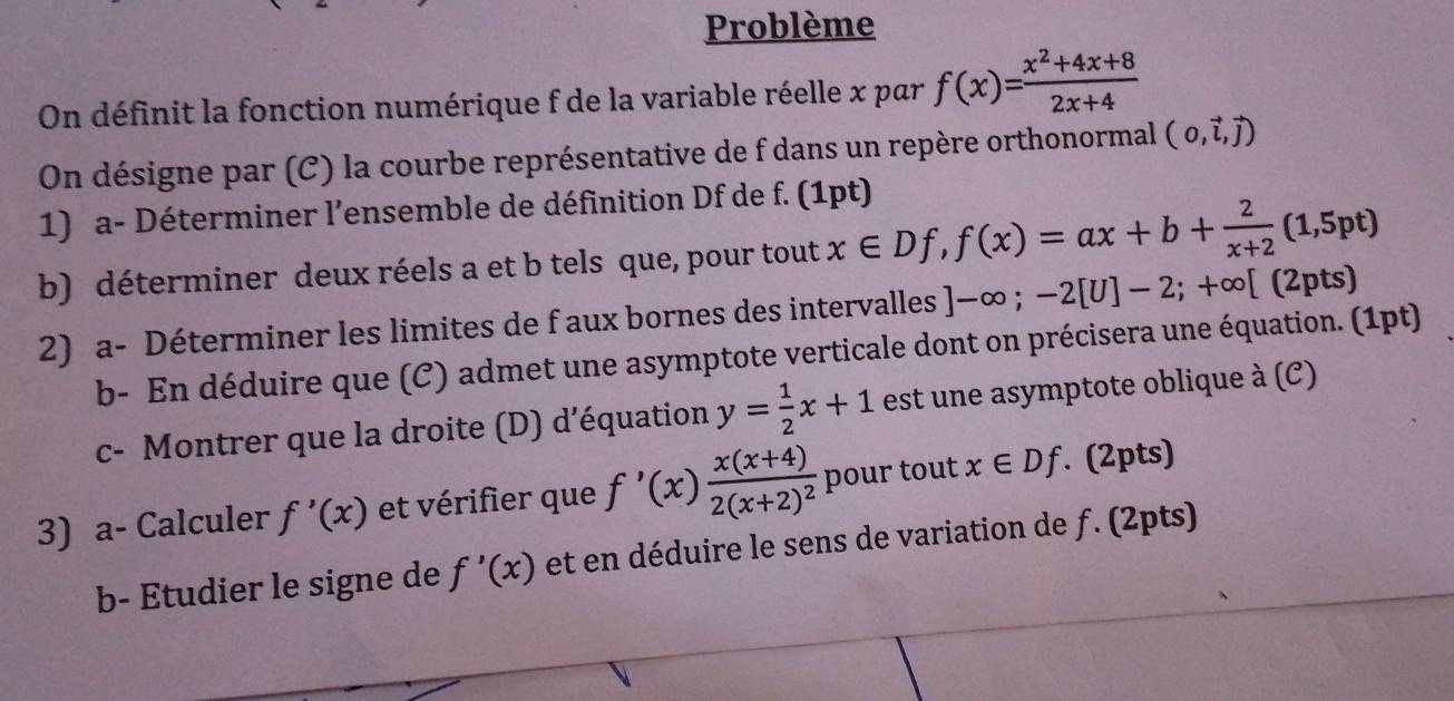 Problème 
On définit la fonction numérique f de la variable réelle x par f(x)= (x^2+4x+8)/2x+4 
On désigne par (C) la courbe représentative de f dans un repère orthonormal (0,vector l,vector j)
1) a- Déterminer l'ensemble de définition Df de f. (1pt) 
b) déterminer deux réels a et b tels que, pour tout x∈ Df, f(x)=ax+b+ 2/x+2 (1,5pt)
2) a- Déterminer les limites de f aux bornes des intervalles ]-∈fty; -2[U]-2;+∈fty [(2pts)
b- En déduire que (C) admet une asymptote verticale dont on précisera une équation. (1pt) 
c- Montrer que la droite (D) d’équation y= 1/2 x+1 est une asymptote oblique à (C) 
3) a- Calculer f'(x) et vérifier que f'(x)frac x(x+4)2(x+2)^2 pour tout x∈ Df. (2pts) 
b- Etudier le signe de f'(x) et en déduire le sens de variation de ƒ. (2pts)