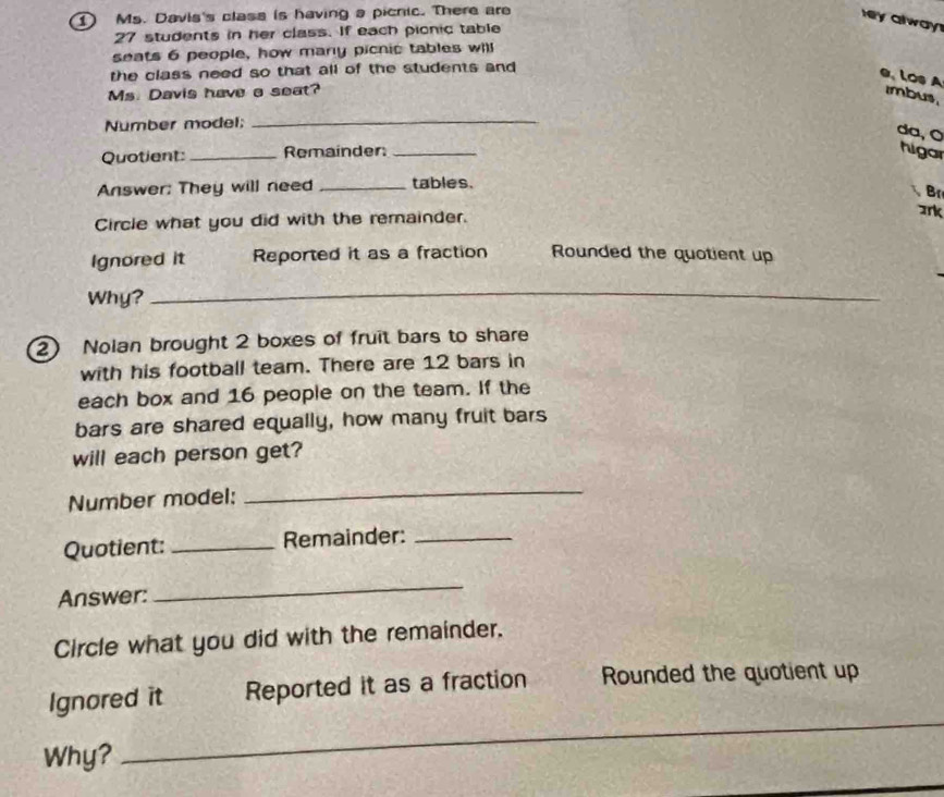 ① Ms. Davis's class is having a picnic. There are 
alway
27 students in her class. If each pionic table 
seats 6 people, how many picnic tables will 
the class need so that all of the students and 
e. Los A 
Ms. Davis have a seat? imbus, 
Number model; 
_ 
da, O 
Quotient: _ Remainder _higar 
Answer: They will need _tables. 
B 
Circle what you did with the remainder. 
ark 
Ignored it Reported it as a fraction Rounded the quotient up 
Why? 
_ 
2) Nolan brought 2 boxes of fruit bars to share 
with his football team. There are 12 bars in 
each box and 16 people on the team. If the 
bars are shared equally, how many fruit bars 
will each person get? 
Number model: 
_ 
Quotient: _Remainder:_ 
Answer: 
_ 
Circle what you did with the remainder. 
Ignored it Reported it as a fraction Rounded the quotient up 
Why? 
_