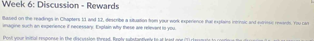Week 6: Discussion - Rewards 
Based on the readings in Chapters 11 and 12, describe a situation from your work experience that explains intrinsic and extrinsic rewards. You can 
imagine such an experience if necessary. Explain why these are relevant to you. 
Post your initial response in the discussion thread. Reply substantively to at least one (1) classmate to continue the discure