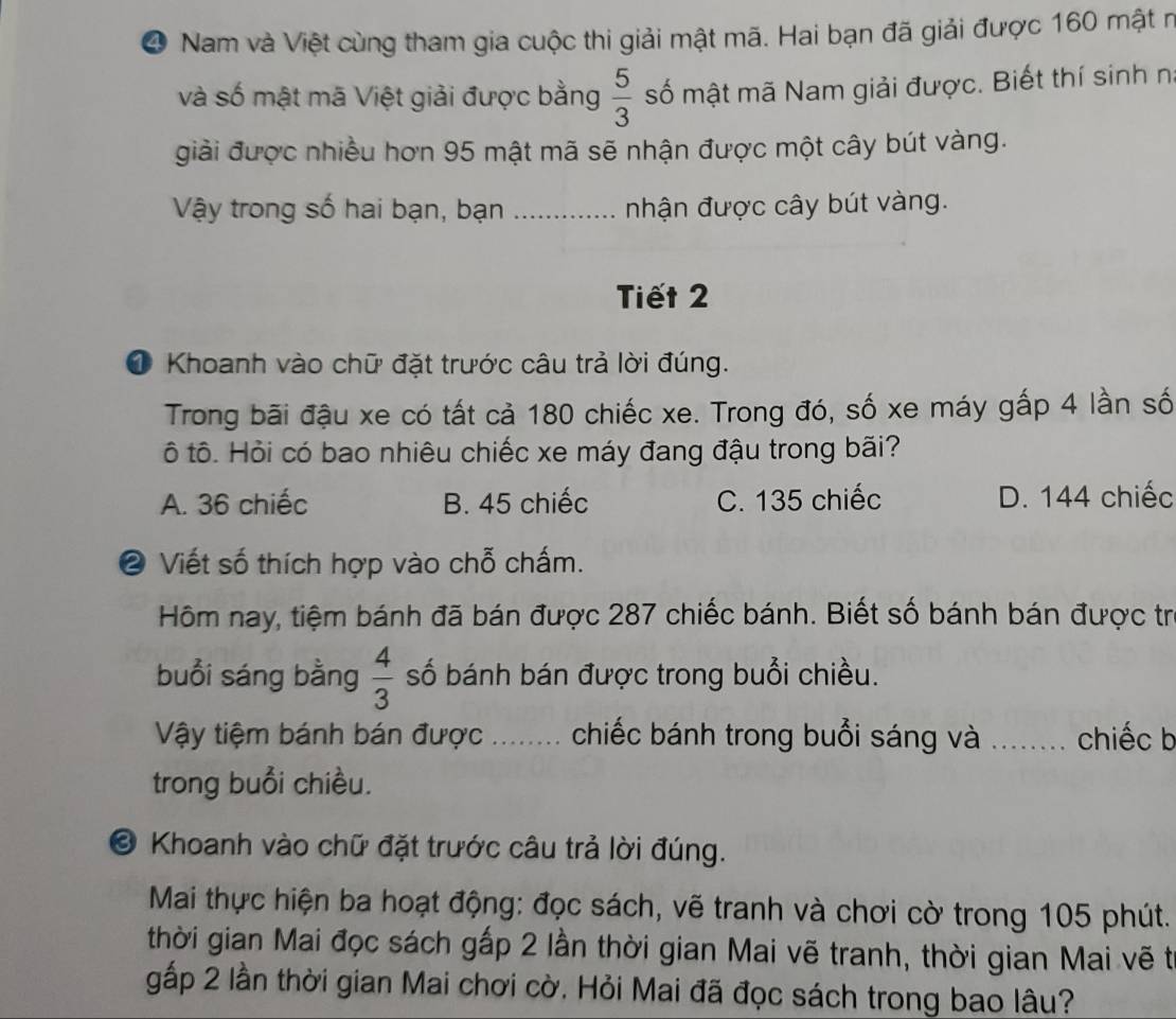 ❹ Nam và Việt cùng tham gia cuộc thi giải mật mã. Hai bạn đã giải được 160 mật n
và số mật mã Việt giải được bằng  5/3  số mật mã Nam giải được. Biết thí sinh n
giải được nhiều hơn 95 mật mã sẽ nhận được một cây bút vàng.
Vậy trong số hai bạn, bạn _nhận được cây bút vàng.
Tiết 2
O Khoanh vào chữ đặt trước câu trả lời đúng.
Trong bãi đậu xe có tất cả 180 chiếc xe. Trong đó, số xe máy gấp 4 lần số
ô tô. Hỏi có bao nhiêu chiếc xe máy đang đậu trong bãi?
A. 36 chiếc B. 45 chiếc C. 135 chiếc D. 144 chiếc
❷ Viết số thích hợp vào chỗ chấm.
Hôm nay, tiệm bánh đã bán được 287 chiếc bánh. Biết số bánh bán được trị
buổi sáng bằng  4/3  số bánh bán được trong buổi chiều.
Vậy tiệm bánh bán được ........ chiếc bánh trong buổi sáng và _. chiếc b
trong buổi chiều.
© Khoanh vào chữ đặt trước câu trả lời đúng.
Mai thực hiện ba hoạt động: đọc sách, vẽ tranh và chơi cờ trong 105 phút.
thời gian Mai đọc sách gấp 2 lần thời gian Mai vẽ tranh, thời gian Mai vẽ t
gấp 2 lần thời gian Mai chơi cờ. Hỏi Mai đã đọc sách trong bao lâu?