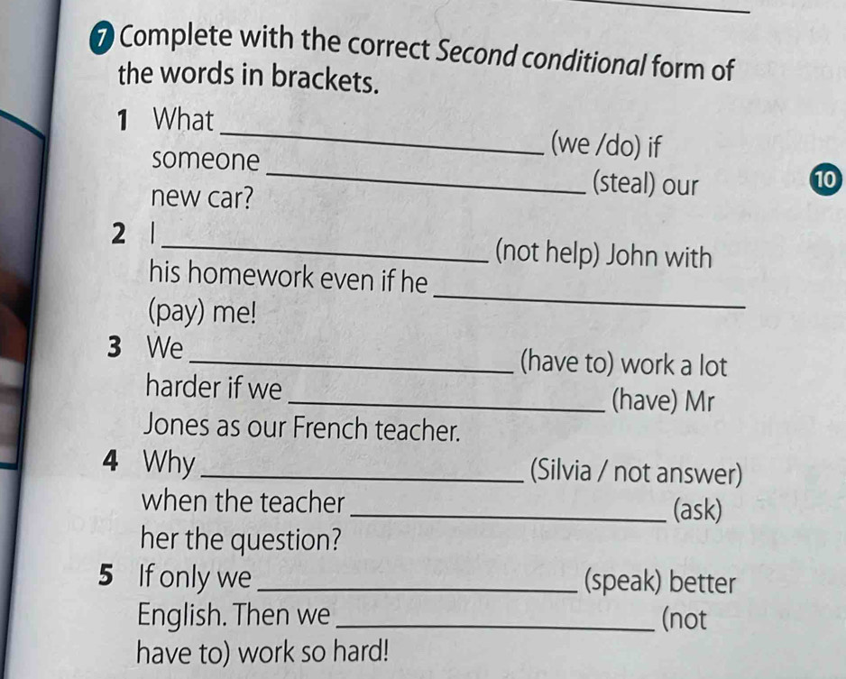 Complete with the correct Second conditional form of 
the words in brackets. 
1 What_ (we /do) if 
someone _(steal) our 
10 
new car? 
2 1_ (not help) John with 
_ 
his homework even if he 
(pay) me! 
3 We_ (have to) work a lot 
harder if we _(have) Mr 
Jones as our French teacher. 
4 Why_ (Silvia / not answer) 
when the teacher _(ask) 
her the question? 
5 If only we _(speak) better 
English. Then we_ (not 
have to) work so hard!