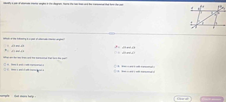 identify a pair of alternate interlor angles in the diagram. Name the two lines and the transversal that for the pair 
Which of the following is a pair of alternate interior angles?
B ∠ 5 and ∠ 6
∠ 6 and ∠ B
∠ 1 and ∠ A and ∠ 7
∠ 6
What are the two lines and the traneversal that form the pair?
A. lines b and c with transversal e B. lines a and 6 with traniversal c
C. lines s and d with transv csal a D. lines a and c with transversal d
ample Get more help Chect em
Clear all