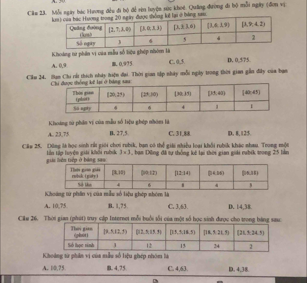 Mỗi ngày bác Hương đều đi bộ để rèn luyện sức khoẻ. Quãng đường đi bộ mỗi ngày (đơn vị:
bằng sau:
Khoảng tứ phân vị của mẫu số liệu ghép nhóm là
A. 0,9 B. 0,975 C. 0,5.
D. 0,575.
Câu 24. Bạn Chi rất thích nhảy hiện đại. Thời gian tập nhảy mỗi ngày trong thời gian gần đây của ban
Khoảng tử phân vị của mẫu số liệu ghép nhóm là
A. 23,75 B. 27,5. C. 31,88. D. 8,125.
Câu 25. Dũng là học sinh rất giỏi chơi rubik, bạn có thể giải nhiều loại khối rubik khác nhau. Trong một
Iần tập luyện giải khổi rubik 3* 3 , bạn Dũng đã tự thống kê lại thời gian giải rubik trong 25 lần
iếp ở bảng sau:
Khoảng tử phân vị của mẫu số liệu ghép nhóm là
A. 10,75 B. 1,75. C. 3,63. D. 14,38.
Câu 26. Thời gian (phút) truy cập Internet mỗi buổi tối của một số học sinh được cho trong bảng sau:
Khoâng tử phân vị của mẫu số liệu ghép nhóm là
A. 10,75. B. 4,75. C. 4,63. D. 4,38.