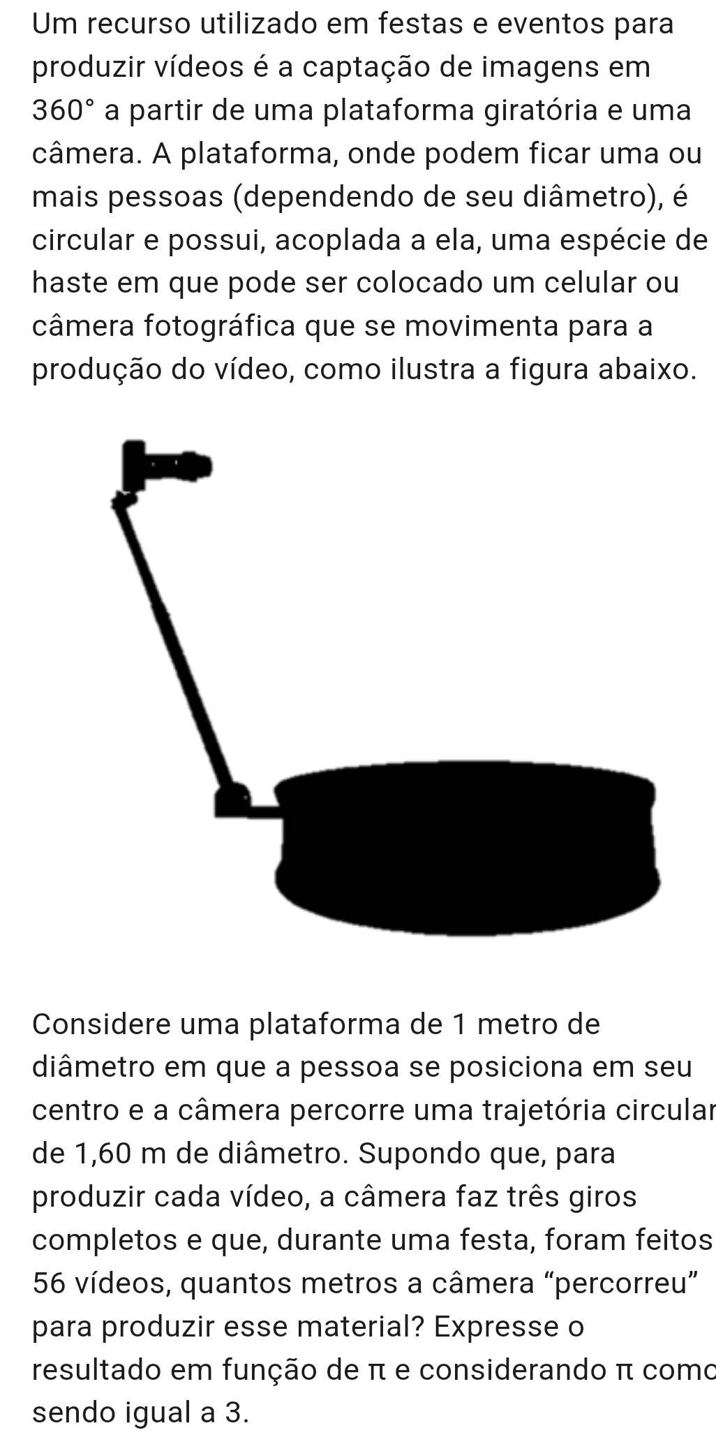 Um recurso utilizado em festas e eventos para 
produzir vídeos é a captação de imagens em
360° a partir de uma plataforma giratória e uma 
câmera. A plataforma, onde podem ficar uma ou 
mais pessoas (dependendo de seu diâmetro), é 
circular e possui, acoplada a ela, uma espécie de 
haste em que pode ser colocado um celular ou 
câmera fotográfica que se movimenta para a 
produção do vídeo, como ilustra a figura abaixo. 
Considere uma plataforma de 1 metro de 
diâmetro em que a pessoa se posiciona em seu 
centro e a câmera percorre uma trajetória circular 
de 1,60 m de diâmetro. Supondo que, para 
produzir cada vídeo, a câmera faz três giros 
completos e que, durante uma festa, foram feitos
56 vídeos, quantos metros a câmera “percorreu” 
para produzir esse material? Expresse o 
resultado em função de π e considerando π como 
sendo igual a 3.