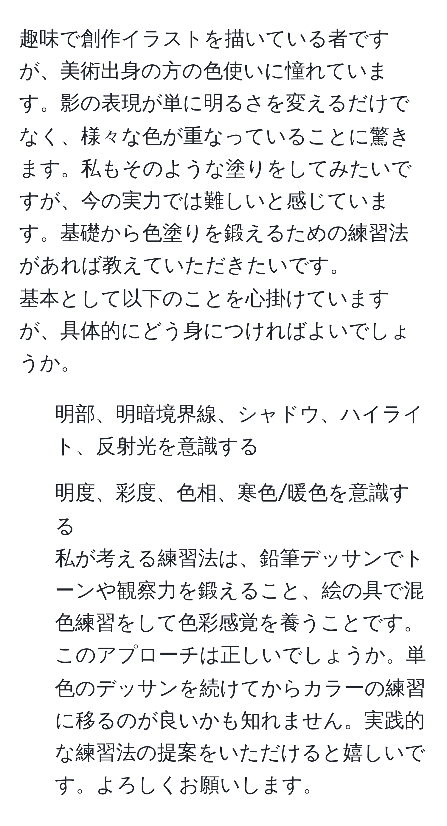 趣味で創作イラストを描いている者ですが、美術出身の方の色使いに憧れています。影の表現が単に明るさを変えるだけでなく、様々な色が重なっていることに驚きます。私もそのような塗りをしてみたいですが、今の実力では難しいと感じています。基礎から色塗りを鍛えるための練習法があれば教えていただきたいです。
基本として以下のことを心掛けていますが、具体的にどう身につければよいでしょうか。  
1. 明部、明暗境界線、シャドウ、ハイライト、反射光を意識する  
2. 明度、彩度、色相、寒色/暖色を意識する  
私が考える練習法は、鉛筆デッサンでトーンや観察力を鍛えること、絵の具で混色練習をして色彩感覚を養うことです。このアプローチは正しいでしょうか。単色のデッサンを続けてからカラーの練習に移るのが良いかも知れません。実践的な練習法の提案をいただけると嬉しいです。よろしくお願いします。