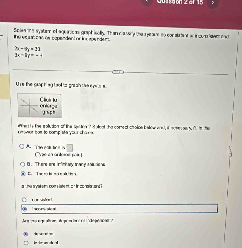 Solve the system of equations graphically. Then classify the system as consistent or inconsistent and
the equations as dependent or independent.
2x-6y=30
3x-9y=-9
Use the graphing tool to graph the system.
Click to
enlarge
graph
What is the solution of the system? Select the correct choice below and, if necessary, fill in the
answer box to complete your choice.
A. The solution is □ . 
(Type an ordered pair.)
B. There are infinitely many solutions.
C. There is no solution.
Is the system consistent or inconsistent?
consistent
inconsistent
Are the equations dependent or independent?
dependent
independent