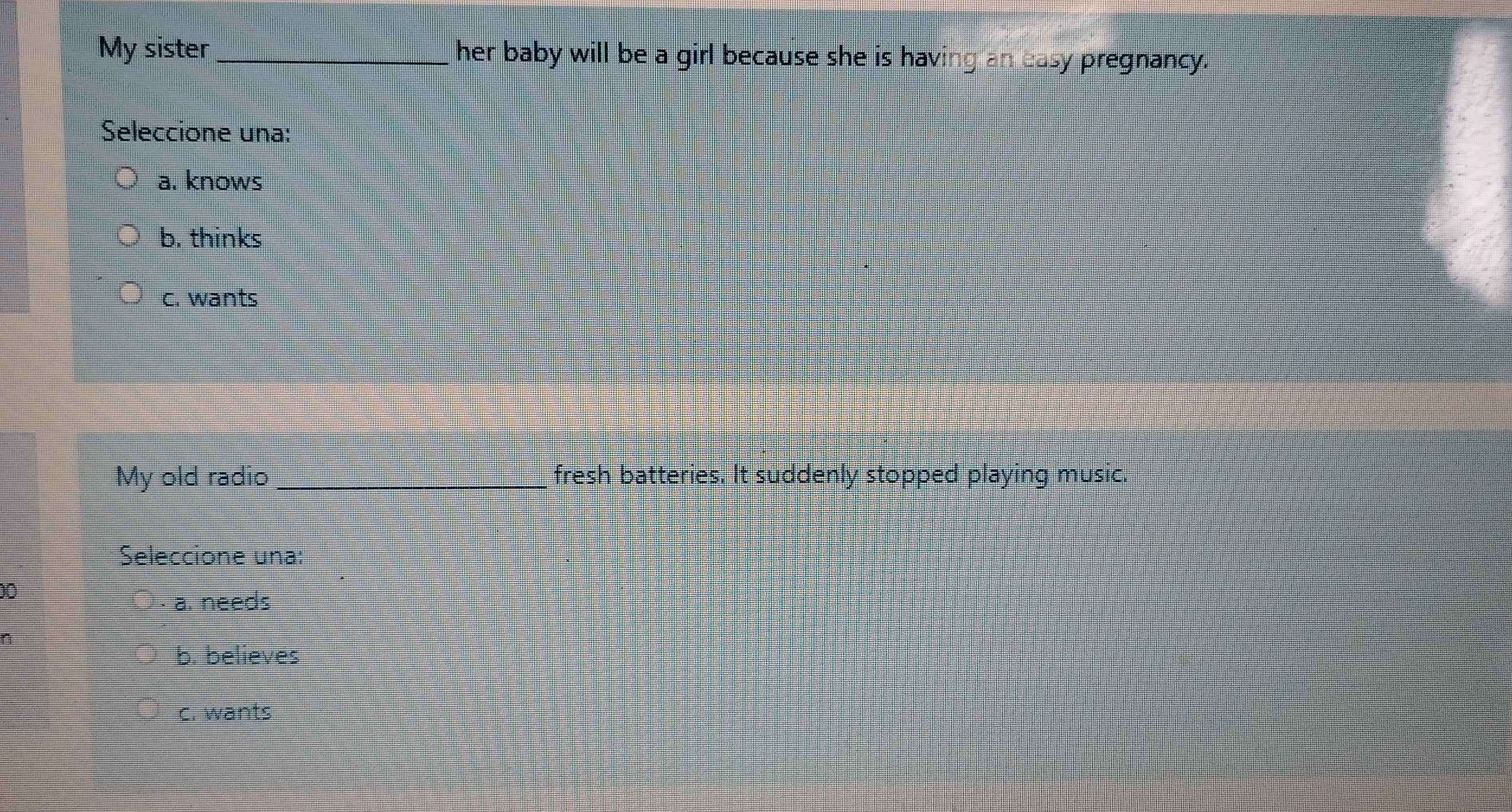 My sister _her baby will be a girl because she is having an easy pregnancy.
Seleccione una:
a. knows
b. thinks
c. wants
My old radio _fresh batteries. It suddenly stopped playing music.
Seleccione una:
00
a. needs
b. believes
c. wants