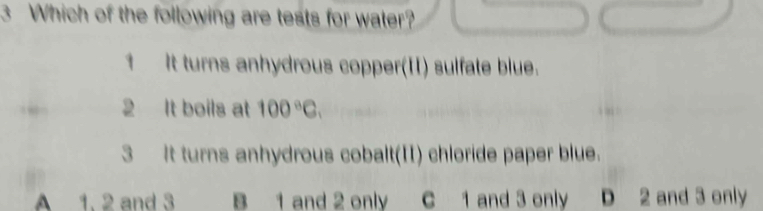 Which of the following are tests for water?
1 It turns anhydrous copper(II) sulfate blue.
2 It boils at 100°C. 
3 It turns anhydrous cobalt(II) chloride paper blue.
A 1. 2 and 3 B 1 and 2 only C 1 and 3 only D 2 and 3 only