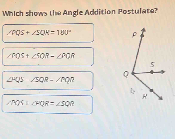 Which shows the Angle Addition Postulate?
∠ PQS+∠ SQR=180°
∠ PQS+∠ SQR=∠ PQR
∠ PQS-∠ SQR=∠ PQR
∠ PQS+∠ PQR=∠ SQR