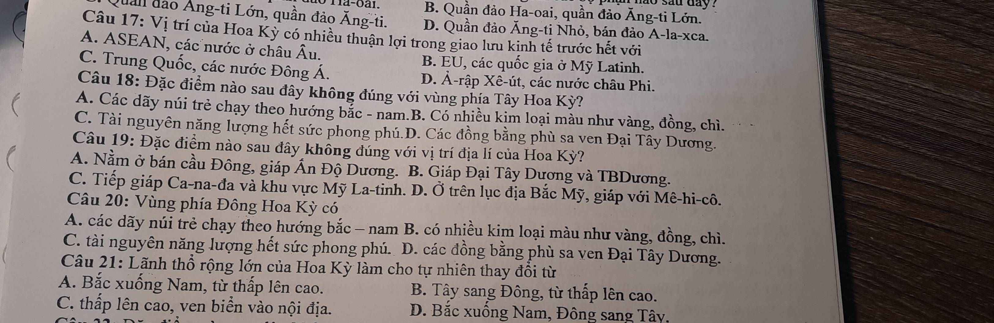 sad day ?
B. Quần đảo Ha-oai, quần đảo Ăng-ti Lớn.
Quan đảo Áng-ti Lớn, quần đảo Ăng-ti. D. Quần đảo Ăng-ti Nhỏ, bán đảo A-la-xca.
Câu 17: Vị trí của Hoa Kỳ có nhiều thuận lợi trong giao lưu kinh tế trước hết với
A. ASEAN, các nước ở châu Âu.
C. Trung Quốc, các nước Đông Á.
B. EU, các quốc gia ở Mỹ Latinh.
D. Ả-rập Xê-út, các nước châu Phi.
Câu 18: Đặc điểm nào sau đây không đúng với vùng phía Tây Hoa Kỳ?

A. Các dãy núi trẻ chạy theo hướng bắc - nam.B. Có nhiều kim loại màu như vàng, đồng, chì.
C. Tài nguyên năng lượng hết sức phong phú.D. Các đồng bằng phù sa ven Đại Tây Dương.
Câu 19: Đặc điểm nào sau đây không đúng với vị trí địa lí của Hoa Kỳ?
A. Nằm ở bán cầu Đông, giáp Ấn Độ Dương. B. Giáp Đại Tây Dương và TBDương.
C. Tiếp giáp Ca-na-đa và khu vực Mỹ La-tinh. D. Ở trên lục địa Bắc Mỹ, giáp với Mê-hi-cô.
Câu 20: Vùng phía Đông Hoa Kỳ có
A. các dãy núi trẻ chạy theo hướng bắc - nam B. có nhiều kim loại màu như vàng, đồng, chì.
C. tài nguyên năng lượng hết sức phong phú. D. các đồng bằng phù sa ven Đại Tây Dương.
Câu 21: Lãnh thổ rộng lớn của Hoa Kỳ làm cho tự nhiên thay đổi từ
A. Bắc xuống Nam, từ thấp lên cao. B. Tây sang Đông, từ thấp lên cao.
C. thấp lên cao, ven biển vào nội địa. D. Bắc xuống Nam, Đông sang Tây.