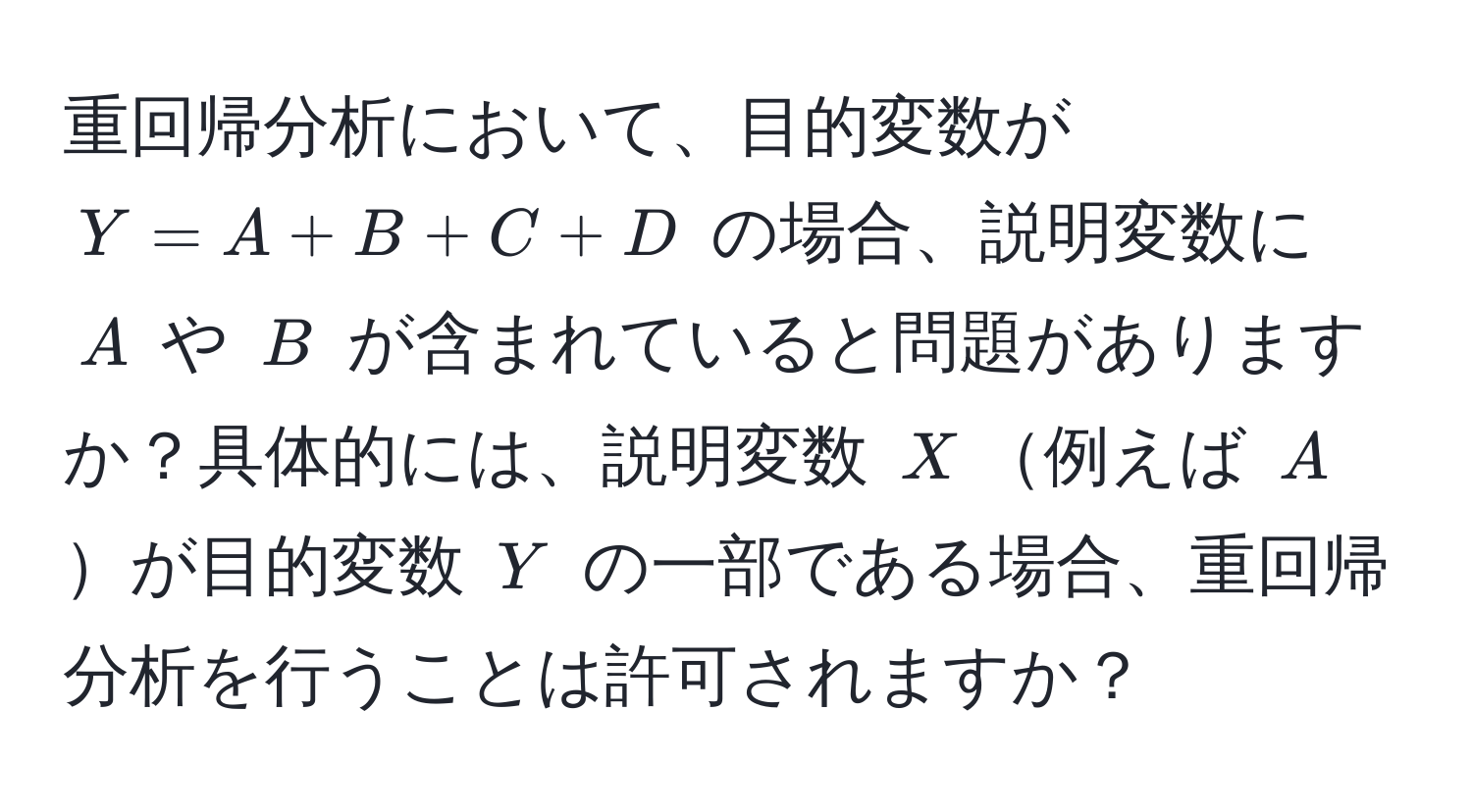 重回帰分析において、目的変数が $Y = A + B + C + D$ の場合、説明変数に $A$ や $B$ が含まれていると問題がありますか？具体的には、説明変数 $X$例えば $A$が目的変数 $Y$ の一部である場合、重回帰分析を行うことは許可されますか？