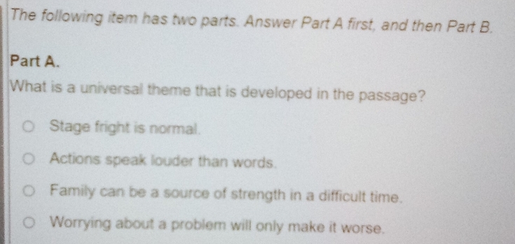 The following item has two parts. Answer Part A first, and then Part B.
Part A.
What is a universal theme that is developed in the passage?
Stage fright is normal.
Actions speak louder than words.
Family can be a source of strength in a difficult time.
Worrying about a problem will only make it worse.