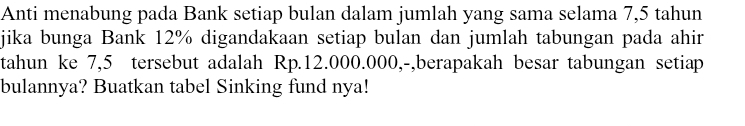 Anti menabung pada Bank setiap bulan dalam jumlah yang sama selama 7,5 tahun 
jika bunga Bank 12% digandakaan setiap bulan dan jumlah tabungan pada ahir 
tahun ke 7,5 tersebut adalah Rp.12.000.000,-,berapakah besar tabungan setiap 
bulannya? Buatkan tabel Sinking fund nya!