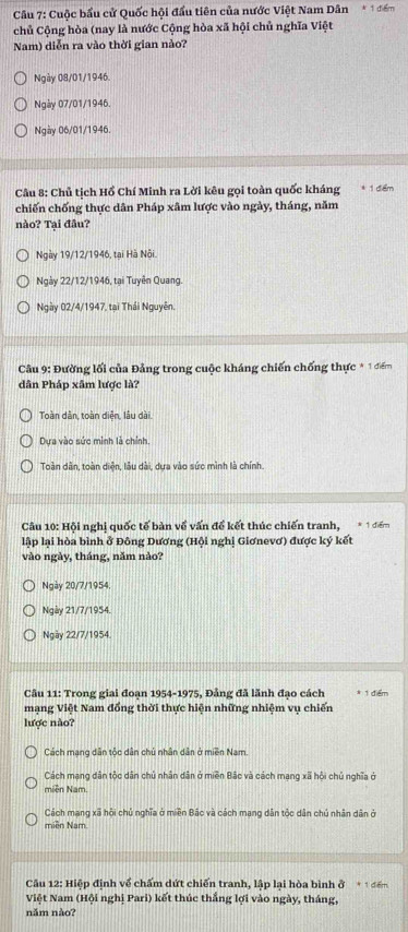 Cuộc bầu cử Quốc hội đầu tiên của nước Việt Nam Dân * 1 điểm
chủ Cộng hòa (nay là nước Cộng hòa xã hội chủ nghĩa Việt
Nam) diễn ra vào thời gian nảo?
Ngày 08/01/1946.
Ngày 07/01/1946.
Ngày 06/01/1946.
Câu 8: Chủ tịch Hồ Chí Minh ra Lời kêu gọi toàn quốc kháng 1 đểm
chiến chống thực dân Pháp xâm lược vào ngày, tháng, năm
nào? Tại đầu?
Ngày 19/12/1946, tại Hà Nôi.
Ngày 22/12/1946, tại Tuyên Quang.
Ngày 02/4/1947, tại Thái Nguyên,
* Câu 9: Đường lối của Đảng trong cuộc kháng chiến chống thực * 1 điểm
dân Pháp xâm lược là?
Toàn dân, toàn diện, lâu dài.
Dựa vào sức minh là chính.
Toàn dân, toàn diện, lâu dài, dựa vào sức mình là chính.
Câu 10: Hội nghị quốc tế bản về vấn để kết thúc chiến tranh, * 1 đểm
lập lại hòa bình ở Đông Dương (Hội nghị Giơnevơ) được ký kết
vào ngày, tháng, năm nào?
Ngày 20/7/1954.
Ngày 21/7/1954.
Ngày 22/7/1954.
Câu 11: Trong giai đoạn 1954-1975, Đẳng đã lãnh đạo cách 1 điểm
mạng Việt Nam đồng thời thực hiện những nhiệm vụ chiến
lược nào?
Cách mang dân tốc dân chủ nhân dân ở miền Nam.
Cách mạng dân tộc dân chủ nhân dân ở miền Bắc và cách mạng xã hội chủ nghĩa ở
miền Nam.
Cách mạng xã hội chủ nghĩa ở miền Bắc và cách mang dân tộc dân chủ nhân dân ở
miền Nam
Câu 12: Hiệp định về chấm dứt chiến tranh, lập lại hòa bình ở * 1 điểm
Việt Nam (Hội nghị Pari) kết thúc thắng lợi vào ngày, tháng,
năm nào?